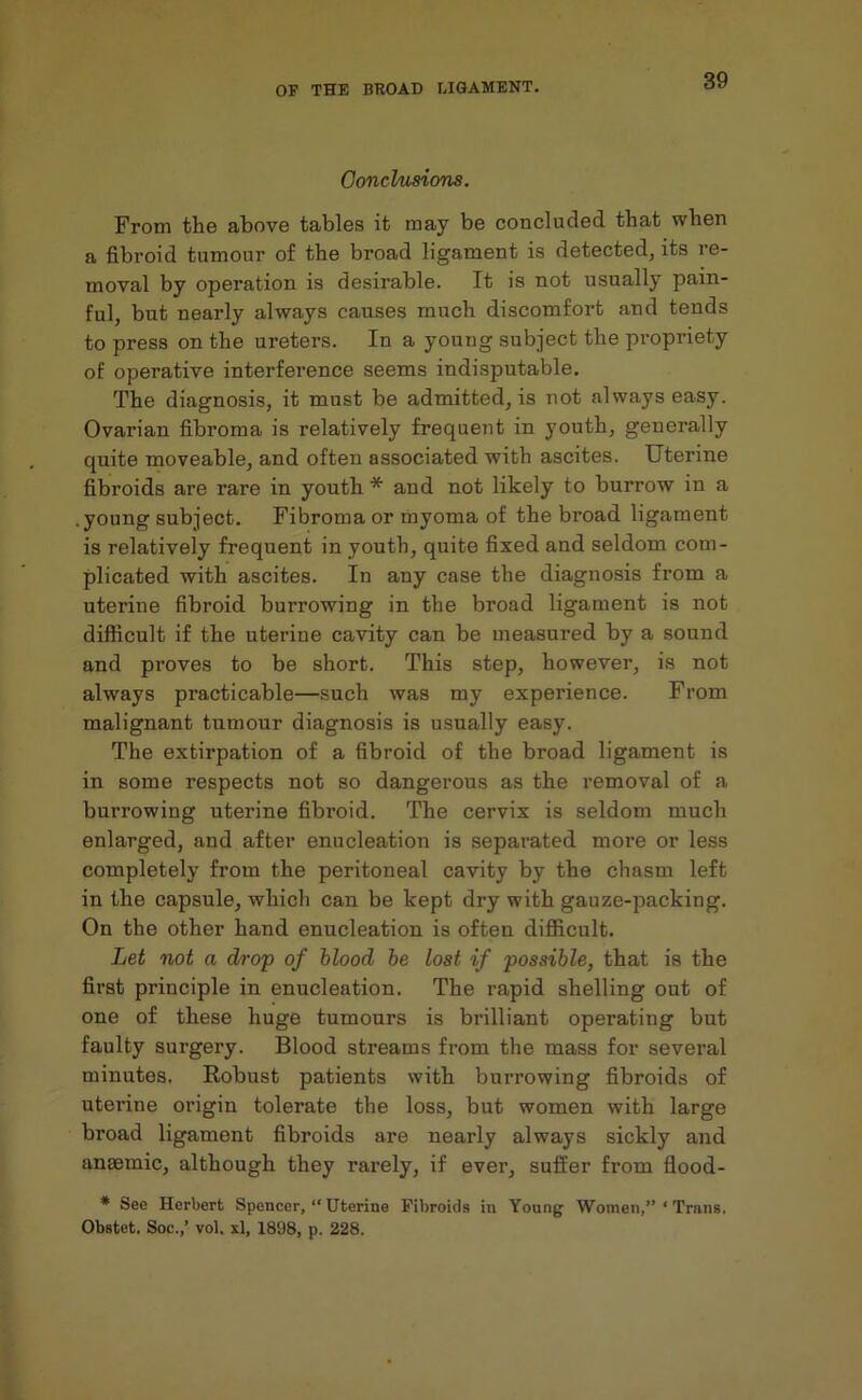 Conclusions. From the above tables it may be concluded that when a fibroid tumour of the broad ligament is detected, its re- moval by operation is desirable. It is not usually pain- ful, but nearly always causes much discomfort and tends to press on the ureters. In a young subject the propriety of operative interference seems indisputable. The diagnosis, it must be admitted, is not always easy. Ovarian fibroma is relatively frequent in youth, generally quite moveable, and often associated with ascites. Uterine fibroids are rare in youth * and not likely to burrow in a .young subject. Fibroma or myoma of the broad ligament is relatively frequent in youth, quite fixed and seldom com- plicated with ascites. In any case the diagnosis from a uterine fibroid burrowing in the broad ligament is not difficult if the uterine cavity can be measured by a sound and proves to be short. This step, however, is not always practicable—such was my experience. From malignant tumour diagnosis is usually easy. The extirpation of a fibroid of the broad ligament is in some respects not so dangerous as the removal of a burrowing uterine fibi’oid. The cervix is seldom much enlarged, and after enucleation is separated more or less completely from the peritoneal cavity by the chasm left in the capsule, which can be kept dry with gauze-packing. On the other hand enucleation is often difficult. Let not a drop of blood be lost if possible, that is the first principle in enucleation. The rapid shelling out of one of these huge tumours is brilliant operating but faulty surgery. Blood streams from the mass for several minutes. Robust patients with burrowing fibroids of uterine origin tolerate the loss, but women with large broad ligament fibroids are nearly always sickly and anaemic, although they rarely, if ever, suffer from flood- * See Herbert Spencer, “ Uterine Fibroids in Young Women,” ‘ Trans. Obstet. Soc.,’ vol. xl, 1898, p. 228.