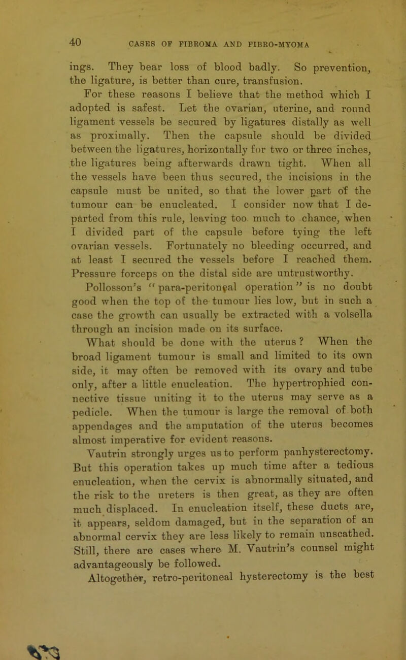 ings. They bear loss of blood badly. So prevention, the ligature, is better than cure, transfusion. For these reasons I believe that the method which I adopted is safest. Let the ovarian, uterine, and round ligament vessels be secured by ligatures distally as well as proximally. Then the capsule should be divided between the ligatures, horizontally for two or three inches, the ligatures being afterwards drawn tight. When all the vessels have been thus secured, the incisions in the capsule must be united, so that the lower part ot the tumour can be enucleated. I consider now that I de- parted from this rule, leaving too much to chance, when I divided part of the capsule before tying the left ovarian vessels. Fortunately no bleeding occurred, and at least I secured the vessels before I reached them. Pressure forceps on the distal side are untrustworthy. Pollosson’s “ para-peri ton ?al operation ” is no doubt good when the top of the tumour lies low, but in such a case the growth can usually be extracted with a volsella through an incision made on its surface. What should be done with the uterus ? When the broad ligament tumour is small and limited to its own side, it may often be removed with its ovary and tube only, after a little enucleation. The hypertrophied con- nective tissue uniting it to the uterus may serve as a pedicle. When the tumour is large the removal of both appendages and tlie amputation of the uterus becomes almost imperative for evident reasons. Vautrin strongly urges us to perform panhysterectomy. But this operation takes up much time after a tedious enucleation, when the cervix is abnormally situated, and the risk to the ureters is then great, as they are often much displaced. In enucleation itself, these ducts are, it appears, seldom damaged, but in the separation of an abnormal cervix they are less likely to remain unscathed. Still, there are cases where M. Vautrin’s counsel might advantageously be followed. Altogether, retro-peritoneal hysterectomy is the best