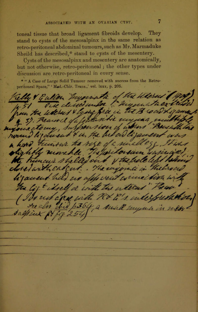 toneal tissue that broad ligament fibroids develop. They stand to cysts of the mesosalpinx in the same relation as retro-peritoneal abdominal tumours, such as Mr.Marmaduke Sheild lias described,* stand to cysts of the mesentery. Cysts of the mesosalpinx and mesentery are anatomically, but not otherwise, retro-peritoneal; the other types under discussion are retro-peritoneal in every sense. * “ A Case of Large Solid Tumour removed with success from the Retro- peritoneal Space,” ‘ Mad.-Chir. Trans.,’ vol. lxxx, p. 205.