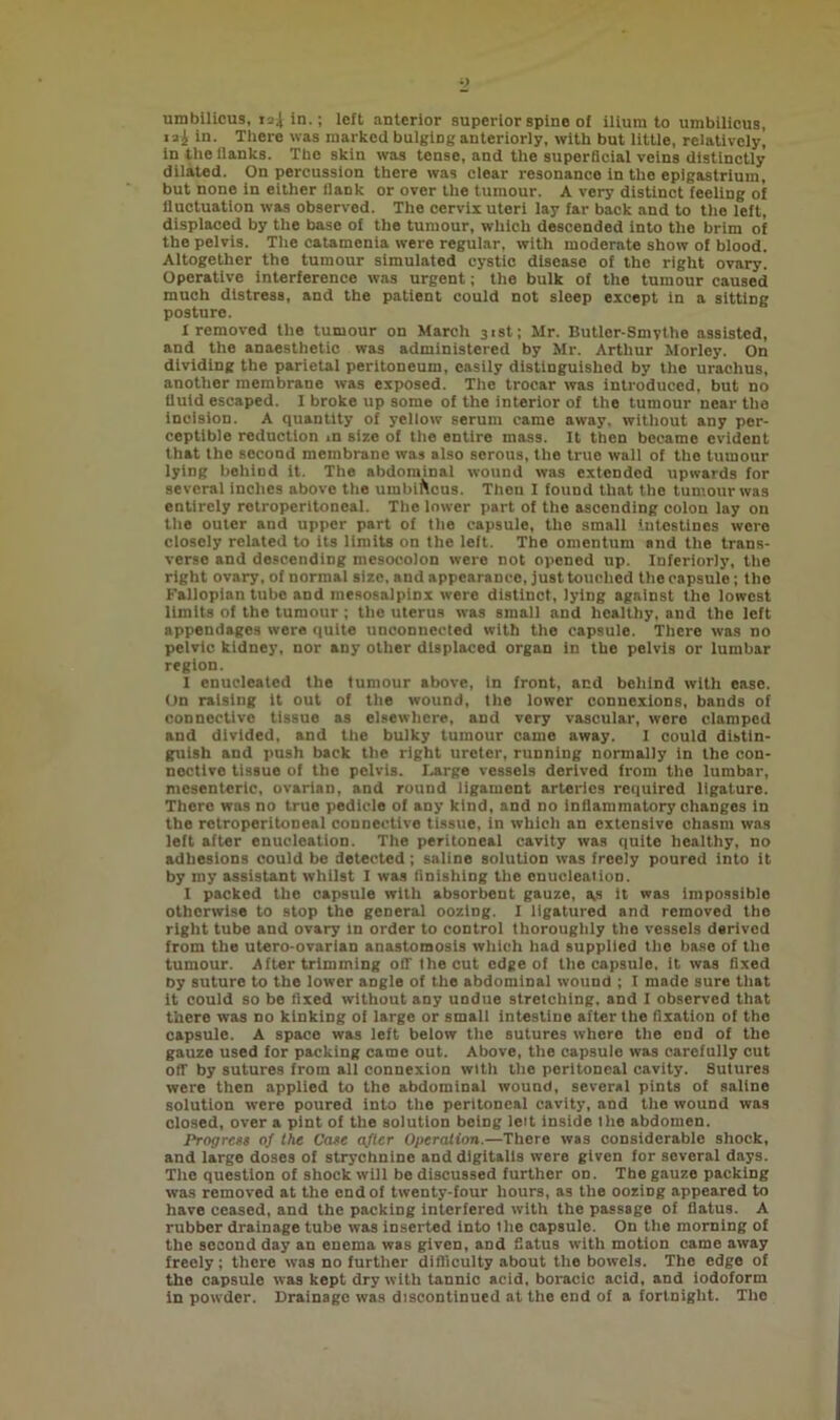 umbilicus, isi in.; left anterior superior spine of ilium to umbilicus, »ai in. There was marked bulging anteriorly, with but little, relatively, in the flanks. The skin was tense, and the superficial veins distinctly dilated. On percussion there was clear resonance in the epigastrium, but none in either flank or over the tumour. A very distinct feeling of fluctuation was observed. The cervix uteri lay far back and to the left, displaced by the base of the tumour, which descended into the brim of the pelvis. The catamenia were regular, with moderate show of blood. Altogether the tumour simulated cystic disease of the right ovary. Operative interference was urgent; the bulk of the tumour caused much distress, and the patient could not sleep except in a sitting posture. 1 removed the tumour on March 31st; Mr. Butler-Smythe assisted, and the anaesthetic was administered by Mr. Arthur Morley. On dividing the parietal peritoneum, easily distinguished by the urachus, another membrane was exposed. The trocar was introduced, but no fluid escaped. I broke up some of the interior of the tumour near the incision. A quantity of yellow serum came away, without any per- ceptible reduction in size of the entire mass. It then became evident that the second membrane was also serous, the true wall of the tumour lying behind it. The abdominal wound was extended upwards for several inches above the umbiflcus. Then I found that the tumour was entirely retroperitoneal. The lower part of the ascending colon lay on the outer and upper part of the capsule, the small intestines were closely related to its limits on the left. The omentum and the trans- verse and descending mesocolon were not opened up. Interiorly, the right ovary, of normal size, and appearance, just touched the capsnle; the Fallopian tube and mesosalpinx were distinct, lying against the lowest limits of the tumour ; the uterus was small and healthy, and the left appendages were quite unconnected with the capsule. There was no pelvic kidney, nor any other displaced organ in the pelvis or lumbar region. I enucleated the tumour above, in front, and behind with ease. On raising it out of the wound, the lower connexions, bands of connective tissue as elsewhere, and very vascular, were clamped and divided, and the bulky tumour came away. 1 could distin- guish and push back the right ureter, running normally in the con- nective tissue of the pelvis. Large vessels derived from the lumbar, mesenteric, ovarian, and round ligament arteries required ligature. There was no true pedicle of any kind, and no inflammatory changes in the retroperitoneal connective tissue, in which an extensive chasm was left after enucleation. The peritoneal cavity was quite healthy, no adhesions could be detected; saline solution was freely poured into it by my assistant whilst I was finishing the enucleation. I packed the capsule with absorbent gauze, a,s it was impossible otherwise to stop the general oozing. I ligatured and removed the right tube and ovary in order to control thoroughly the vessels derived from the utero-ovarian anastomosis which had supplied the base of the tumour. After trimming oil the cut edge of the capsule, it was fixed by suture to the lower aDgle of the abdominal wound ; I made sure that it could so be fixed without any undue stretching, and I observed that there was no kinking of large or small intestine after the fixation of the capsule. A space was left below the sutures whore the end of the gauze used for packing came out. Above, the capsule was carefully cut off by sutures from all connexion with the peritoneal cavity. Sutures were then applied to the abdominal wound, several pints of saline solution were poured into the peritoneal cavity, and the wound was closed, over a pint of the solution being leit inside tlie abdomen. Progrest of the Case after Operation.—There was considerable shock, and large doses of strychnine and digitalis were given for several days. The question of shock will be discussed further on. The gauze packing was removed at the end of twenty-four hours, as the oozing appeared to have ceased, and the packing interfered with the passage of flatus. A rubber drainage tube was inserted into the capsule. On the morning of the second day an enema was given, and flatus with motion came away freely; there was no further difficulty about the bowels. The edge of the capsule was kept dry with tannic acid, boracic acid, and iodoform in powder. Drainage was discontinued at the end of a fortnight. The