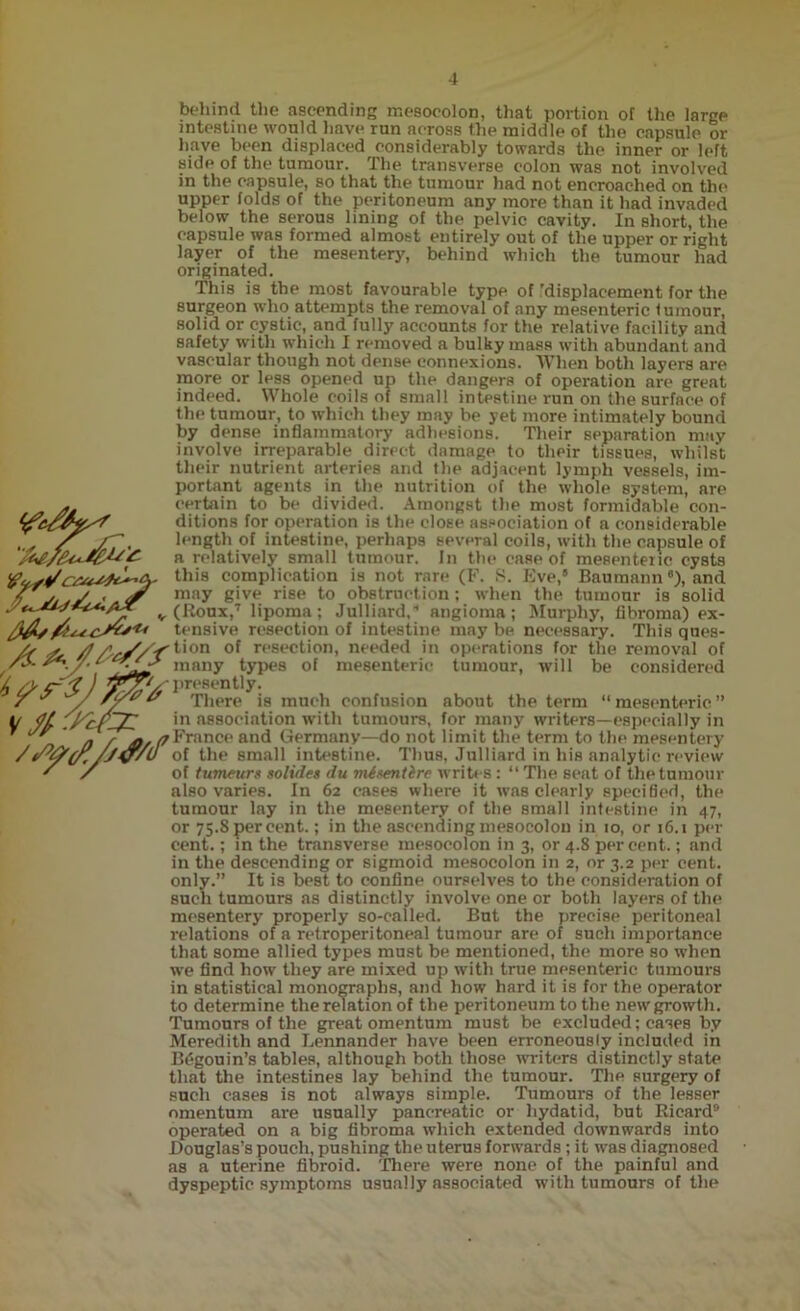 **<£■/ behind the ascending mesocolon, that portion of the large intestine would have run across the middle of the capsule or have been displaced considerably towards the inner or left sidp of the tumour. The transverse colon was not involved in the capsule, so that the tumour had not encroached on the upper folds of the peritoneum any more than it had invaded below the serous lining of the pelvic cavity. In short, the capsule was formed almost entirely out of the upper or right layer of the mesentery, behind which the tumour had originated. This is the most favourable type of 'displacement for the surgeon who attempts the removal of any mesenteric f umour, solid or cystic, and fully accounts for the relative facility and safety with which I removed a bulky mass with abundant and vascular though not dense connexions. When both layers are more or less opened up the dangers of operation are great indeed. Whole coils of small intestine run on the surface of the tumour, to which they may be yet more intimately bound by dense inflammatory adhesions. Their separation may involve irreparable direct damage to their tissues, whilst their nutrient arteries and the adjacent lymph vessels, im- portant agents in the nutrition of the whole system, are certain to be divided. Amongst the most formidable con- ditions for operation is the close association of a considerable length of intestine, perhaps several coils, with the capsule of a relatively small tumour. In the case of mesenteric cysts this complication is not rare (F. S. Eve,® Baumann ®), and may give rise to obstruction; when the tumour is solid (Roux,7 lipoma; Julliard. angioma; Murphy, fibroma) ex- tensive resection of intestine may be necessary. This ques- /f /?/'Y/ f <‘on of r<'sect'ion< needed in operations for the removal of r*'. /• many types of mesenteric tumour, will be considered / *~ *7 ) - presently. 00 There is much confusion about the term “mesenteric” in association with tumours, for many writers—especially in ' a r j*. /jFrance and Germany—do not limit the term to the mesentery /Y&(f./JV'U of the small intestine. Thus, Julliard in his analytic review * / of tumeurs solutes du misentire writes : “ The seat of the tumour also varies. In 62 cases where it was clearly specified, the tumour lay in the mesentery of the small intestine in 47, or 75.S per cent.; in the ascending mesocolon in 10, or 16.1 per cent.; in the transverse mesocolon in 3, or 4.8 percent.; and in the descending or sigmoid mesocolon in 2, or 3.2 per cent, only.” It is best to confine ourselves to the consideration of such tumours as distinctly involve one or both layers of the mesentery properly so-called. But the precise peritoneal relations of a retroperitoneal tumour are of such importance that some allied types must be mentioned, the more so when we find how they are mixed up with true mesenteric tumours in statistical monographs, and how hard it is for the operator to determine the relation of the peritoneum to the new growth. Tumours of the great omentum must be excluded; cases by Meredith and Lennander have been erroneously included in Br'gouin’s tables, although both those writers distinctly state that the intestines lay behind the tumour. The surgery of such cases is not always simple. Tumours of the lesser omentum are usually pancreatic or hydatid, but Ricard9 operated on a big fibroma which extended downwards into Douglas’s pouch, pushing the uterus forwards; it was diagnosed as a uterine fibroid. There were none of the painful and dyspeptic symptoms usually associated with tumours of the