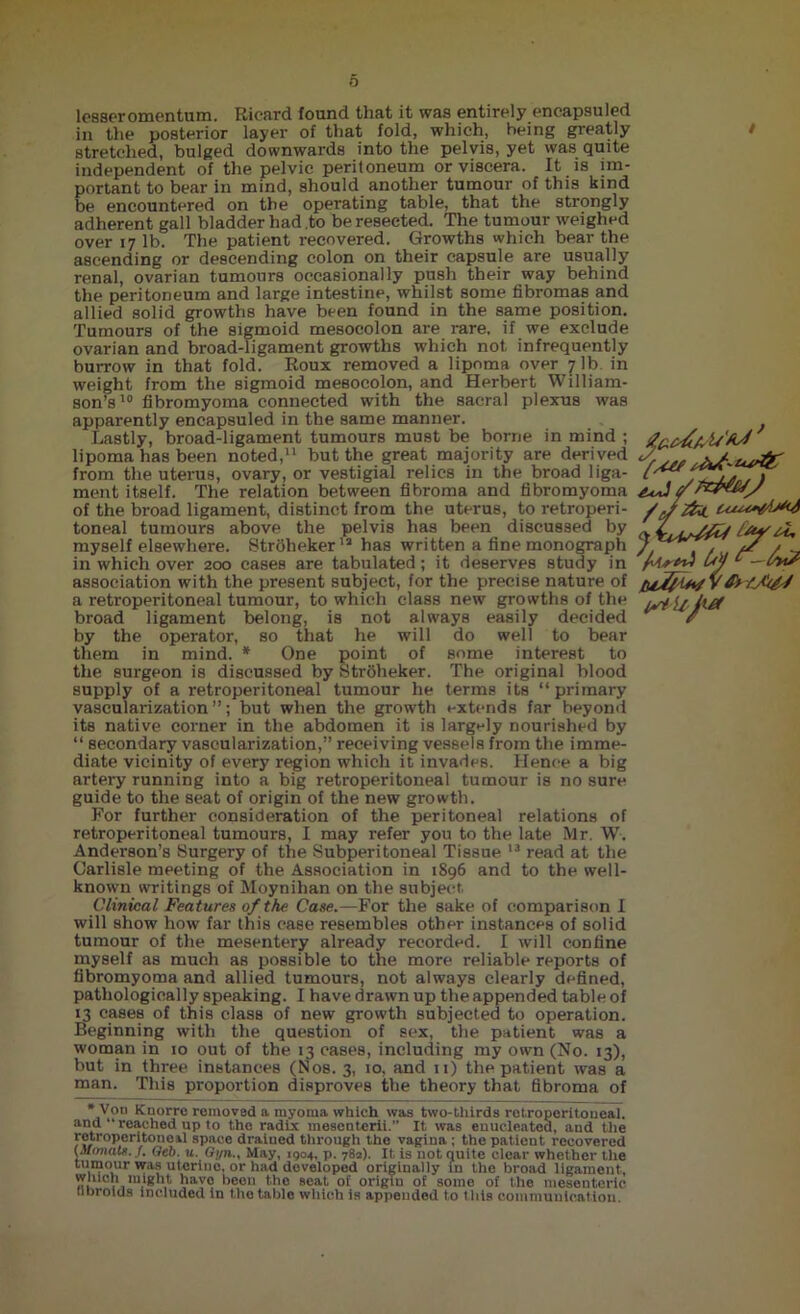 o lesser omentum. Rieard found that it was entirely encapsuled in the posterior layer of that fold, which, being greatly stretched, bulged downwards into the pelvis, yet was quite independent of the pelvic peritoneum or viscera. It is im- portant to bear in mind, should another tumour of this kind be encountered on the operating table, that the strongly adherent gall bladder had .to be resected. The tumour weighed over 17 lb. The patient recovered. Growths which bear the ascending or descending colon on their capsule are usually renal, ovarian tumours occasionally push their way behind the peritoneum and large intestine, whilst some fibromas and allied solid growths have been found in the same position. Tumours of the sigmoid mesocolon are rare, if we exclude ovarian and broad-ligament growths which not infrequently burrow in that fold. Roux removed a lipoma over 7 lb in weight from the sigmoid mesocolon, and Herbert William- son’s10 fibromyoma connected with the sacral plexus was apparently encapsuled in the same manner. Lastly, broad-ligament tumours must be borne in mind ; lipoma has been noted,11 but the great majority are derived from the uterus, ovary, or vestigial relics in the broad liga- ment itself. The relation between fibroma and fibromyoma of the broad ligament, distinct from the uterus, to retroperi- toneal tumours above the pelvis has been discussed by myself elsewhere. Strohekeria has written a fine monograph in which over 200 cases are tabulated; it deserves study in association with the present subject, for the precise nature of a retroperitoneal tumour, to which class new growths of the broad ligament belong, is not always easily decided by the operator, so that he will do well to bear them in mind. * One point of some interest to the surgeon is discussed by Strbheker. The original blood supply of a retroperitoneal tumour he terms its “primary vascularization’’; but when the growth extends far beyond its native corner in the abdomen it is largely nourished by “ secondary vascularization,” receiving vessels from the imme- diate vicinity of every region which it invades. Hence a big artery running into a big retroperitoneal tumour is no sure guide to the seat of origin of the new growth. For further consideration of the peritoneal relations of retroperitoneal tumours, I may refer you to the late Mr. W. Anderson’s Surgery of the Subperitoneal Tissue 13 read at the Carlisle meeting of the Association in 1896 and to the well- known writings of Moynihan on the subject Clinical Features of the Case.—For the sake of comparison I will show how far this case resembles other instances of solid tumour of the mesentery already recorded. I will confine myself as much as possible to the more reliable reports of fibromyoma and allied tumours, not always clearly defined, pathologically speaking. I have drawn up the appended table of 13 cases of this class of new growth subjected to operation. Beginning with the question of sex, the patient was a woman in 10 out of the 13 cases, including my own (No. 13), but in three instances (Nos. 3, 10, and 11) the patient was a man. This proportion disproves the theory that fibroma of tuy u, 'fared hi? V*  Von Knorre removed a myoma which was two-tliirds retroperitoneal, and reached up to the radix mesenterii.” It was enucleated, and the retroperitoneal space drained through the vagina ; the patient recovered (Mrmatt. f. Geb. u. G;/n., May, 1904, p. 782). It is not quite clear whether the tumour was uterine, or had developed originally in the broad ligament, winch might have been the seat of origin of some of the mesenteric, tibroids included in the table which is appended to tills communication