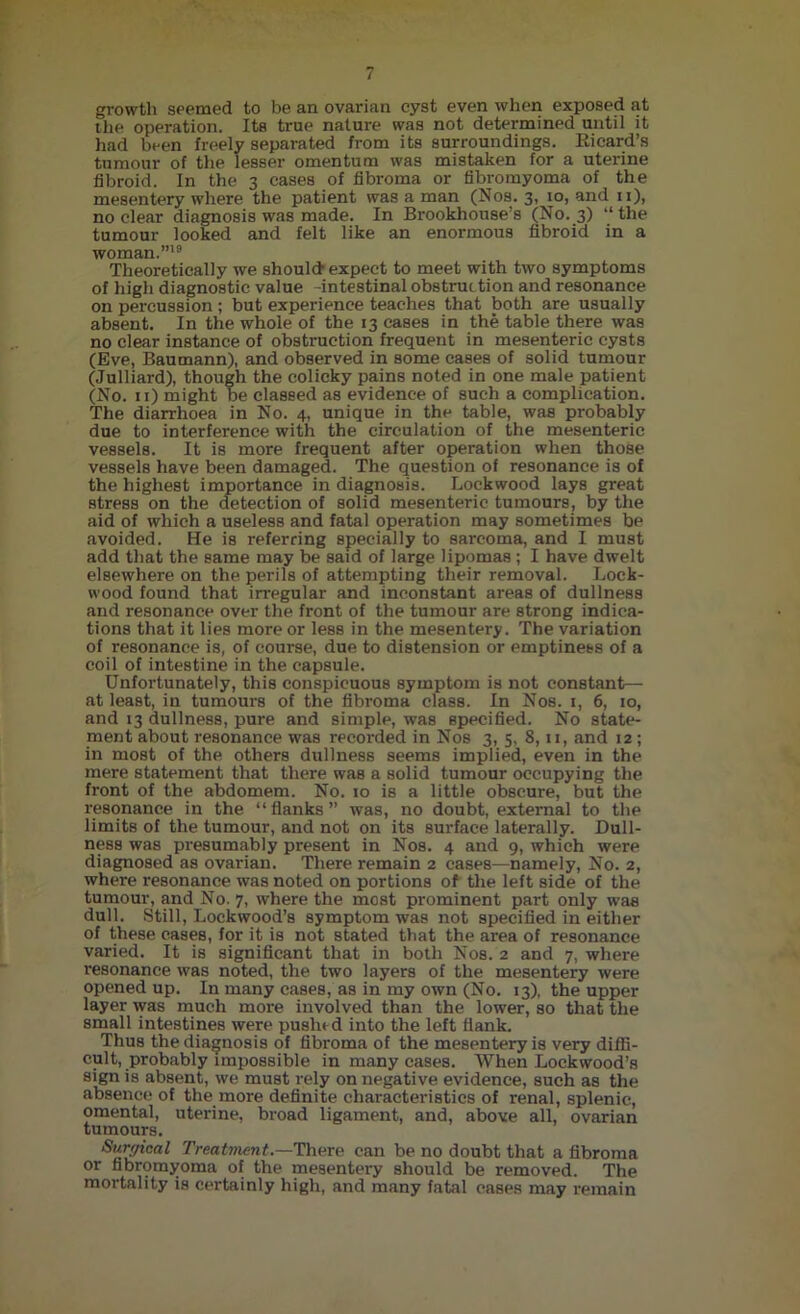 growth seemed to be an ovarian cyst even when exposed at the operation. Its true nature was not determined until it had been freely separated from its surroundings. Eicard’s tumour of the lesser omentum was mistaken for a uterine fibroid. In the 3 cases of fibroma or fibromyoma of the mesentery where the patient was a man (Nos. 3, 10, and n), no clear diagnosis was made. In Brookhouse’s (No. 3) “ the tumour looked and felt like an enormous fibroid in a woman.”18 Theoretically we should expect to meet with two symptoms of high diagnostic value -intestinal obstruction and resonance on percussion ; but experience teaches that both are usually absent. In the whole of the 13 cases in the table there was no clear instance of obstruction frequent in mesenteric cysts (Eve, Baumann), and observed in some cases of solid tumour (Julliard), though the colicky pains noted in one male patient (No. 11) might be classed as evidence of such a complication. The diarrhoea in No. 4, unique in the table, was probably due to interference with the circulation of the mesenteric vessels. It is more frequent after operation when those vessels have been damaged. The question of resonance is of the highest importance in diagnosis. Lockwood lays great stress on the detection of solid mesenteric tumours, by the aid of which a useless and fatal operation may sometimes be avoided. He is referring specially to sarcoma, and I must add that the same may be said of large lipomas ; I have dwelt elsewhere on the perils of attempting their removal. Lock- wood found that irregular and inconstant areas of dullness and resonance over the front of the tumour are strong indica- tions that it lies more or less in the mesentery. The variation of resonance is, of course, due to distension or emptiness of a coil of intestine in the capsule. Unfortunately, this conspicuous symptom is not constant— at least, in tumours of the fibroma class. In Nos. 1, 6, 10, and 13 dullness, pure and simple, was specified. No state- ment about resonance was recorded in Nos 3, 5, 8,11, and 12 ; in most of the others dullness seems implied, even in the mere statement that there was a solid tumour occupying the front of the abdomem. No. 10 is a little obscure, but the resonance in the “flanks” was, no doubt, external to the limits of the tumour, and not on its surface laterally. Dull- ness was presumably present in Nos. 4 and 9, which were diagnosed as ovarian. There remain 2 cases—namely, No. 2, where resonance was noted on portions of the left side of the tumour, and No. 7, where the most prominent part only was dull. Still, Lockwood’s symptom was not specified in either of these cases, for it is not stated that the area of resonance varied. It is significant that in both Nos. 2 and 7, where resonance was noted, the two layers of the mesentery were opened up. In many cases, as in my own (No. 13), the upper layer was much more involved than the lower, so that the small intestines were pushed into the left flank. Thus the diagnosis of fibroma of the mesentery is very diffi- cult, probably impossible in many cases. When Lockwood’s sign is absent, we must rely on negative evidence, such as the absence of the more definite characteristics of renal, splenic, omental, uterine, broad ligament, and, above all, ovarian tumours. Surgical Treatment.—There can be no doubt that a fibroma or fibromyoma of the mesentery should be removed. The mortality is certainly high, and many fatal cases may remain