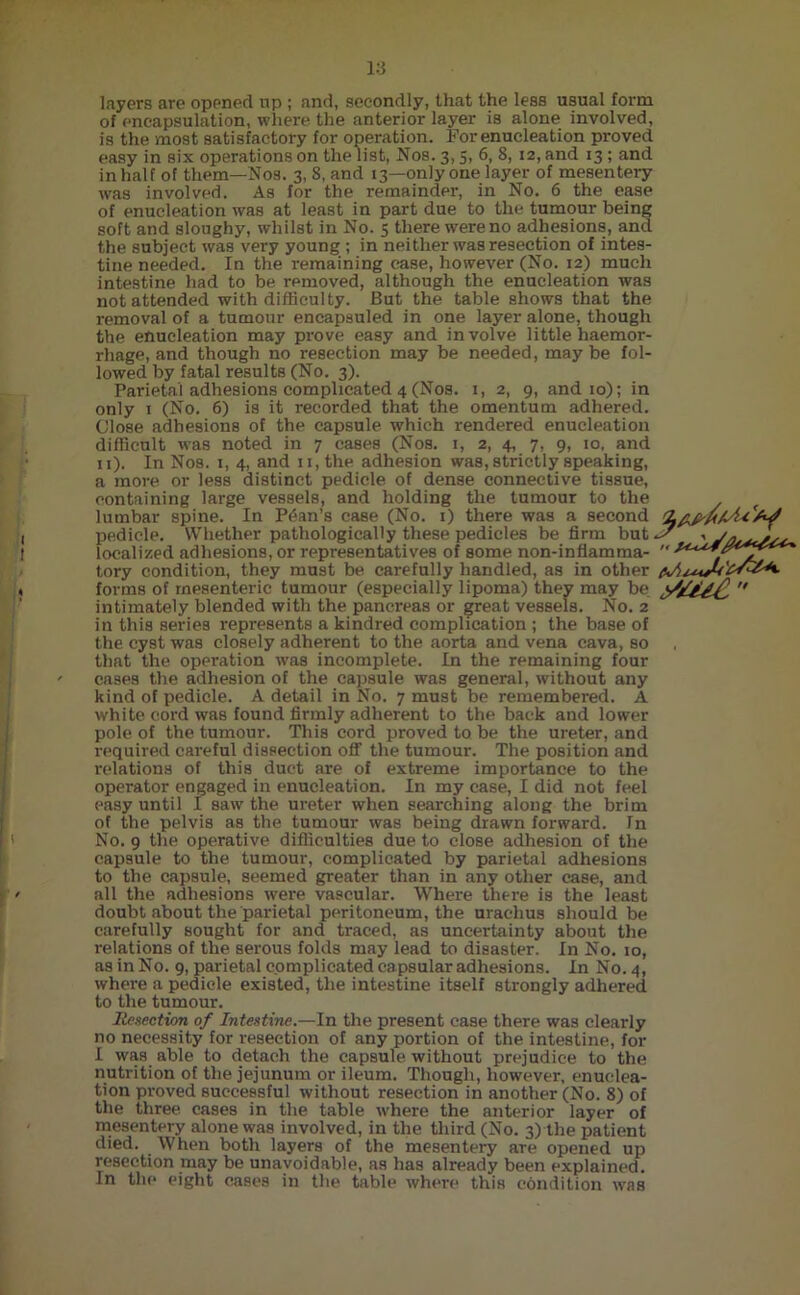 layers are opened up ; and, secondly, that the less usual form of encapsulation, where the anterior layer is alone involved, is the most satisfactory for operation. For enucleation proved easy in six operations on the list, Nos. 3,5, 6, 8, 12, and 13; and in half of them—Nos. 3, 8, and 13—only one layer of mesentery was involved. As for the remainder, in No. 6 the ease of enucleation was at least in part due to the tumour being soft and sloughy, whilst in No. 5 there were no adhesions, and the subject was very young; in neither was resection of intes- tine needed. In the remaining case, however (No. 12) much intestine had to be removed, although the enucleation was not attended with difficulty. But the table shows that the removal of a tumour encapauled in one layer alone, though the enucleation may prove easy and involve little haemor- rhage, and though no i-esection may be needed, maybe fol- lowed by fatal results (No. 3). Parietal adhesions complicated 4 (Nos. 1, 2, 9, and 10); in only 1 (No. 6) is it recorded that the omentum adhered. Close adhesions of the capsule which rendered enucleation difficult was noted in 7 cases (Nos. 1, 2, 4, 7, 9, 10, and 11). In Nos. 1, 4, and n,the adhesion was, strictly speaking, a more or less distinct pedicle, of dense connective tissue, containing large vessels, and holding the tumour to the lumbar spine. In Pdan’s case (No. 1) there was a second pedicle. Whether pathologically these pedicles be firm but localized adhesions, or representatives of some non-infiamma- tory condition, they must be carefully handled, as in other forms of mesenteric tumour (especially lipoma) they may be intimately blended with the pancreas or great vessels. No. 2 in this series represents a kindred complication ; the base of the cyst was closely adherent to the aorta and vena cava, so that the operation was incomplete. In the remaining four cases the adhesion of the capsule was general, without any kind of pedicle. A detail in No. 7 must be remembered. A white cord was found firmly adherent to the back and lower pole of the tumour. This cord proved to be the ureter, and required careful dissection off the tumour. The position and relations of this duct are of extreme importance to the operator engaged in enucleation. In my case, I did not feel easy until I saw the ureter when searching along the brim of the pelvis as the tumour was being drawn forward. In No. 9 the operative difficulties due to close adhesion of the capsule to the tumour, complicated by parietal adhesions to the capsule, seemed greater than in any other case, and all the adhesions were vascular. Where there is the least doubt about the parietal peritoneum, the urachus should be carefully sought for and traced, as uncertainty about the relations of the serous folds may lead to disaster. In No. 10, as in No. 9, parietal complicated capsular adhesions. In No. 4, where a pedicle existed, the intestine itself strongly adhered to the tumour. Resection of Intestine.—In the present case there was clearly no necessity for resection of any portion of the intestine, for I was able to detach the capsule without prejudice to the nutrition of the jejunum or ileum. Though, however, enuclea- tion proved successful without resection in another (No. 8) of the three cases in the table where the anterior layer of mesentery alone was involved, in the third (No. 3) the patient died. When both layers of the mesentery are opened up resection may be unavoidable, as has already been explained. In the eight cases in the table where this condition was