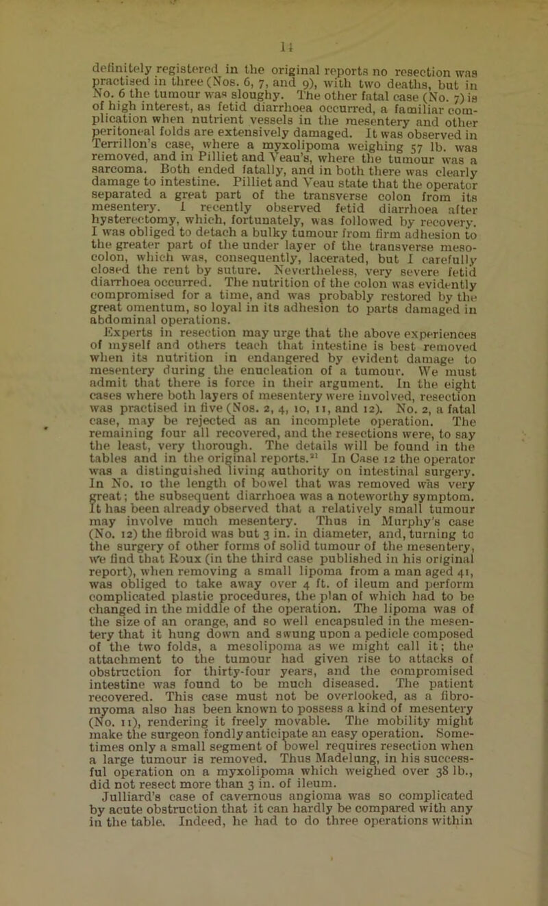 14 definitely registered in the original reports no resection was practised in three (Nos. 6, 7, and 9), with two deaths, but in ho. 6 the tumour was sloughy. The other fatal case (No. 7) is of high interest, as fetid diarrhoea occurred, a familiar com- plication when nutrient vessels in the mesentery and other peritoneal folds are extensively damaged. It was observed in Terrillon’s case, where a myxolipoma weighing 57 lb. was removed, and in Pilliet and Yeau’s, where the tumour was a sarcoma. Both ended fatally, and in both there was clearly damage to intestine. Pilliet and Veau state that the operator separated a great part of the transverse colon from its mesentery. 1 recently observed fetid diarrhoea after hysterectomy, which, fortunately, was followed by recovery. I was obliged to detach a bulky tumour from firm adhesion to the greater part of the under layer of the transverse meso- colon, which was, consequently, lacerated, but I carefully closed the rent by suture. Nevertheless, very severe fetid diarrhoea occurred. The nutrition of the colon was evidently compromised for a time, and was probably restored by the great omentum, so loyal in its adhesion to parts damaged in abdominal operations. Experts in resection may urge that the above experiences of myself and others teach that intestine is best removed when its nutrition in endangered by evident damage to mesentery during the enucleation of a tumour. We must admit that there is force in their argument. In the eight cases where both layers of mesentery were involved, resection was practised in five (Nos. 2, 4, 10, 11, and 12). No. 2, a fatal ease, may be rejected as an incomplete operation. The remaining four all recovered, and the resections were, to say the least, very thorough. The details will be found in the tables and in the original reports.21 In Case 12 the operator was a distinguished living authority on intestinal surgery. In No. 10 the length of bowel that was removed was very great; the subsequent diarrhoea was a noteworthy symptom. It has been already observed that a relatively small tumour may involve much mesentery. Thus in Murphy's case (No. 12) the fibroid was but 3 in. in diameter, and, turning to the surgery of other forms of solid tumour of the mesentery, We find that Roux (in the third case published in his original report), when removing a small lipoma from a man aged 41, was obliged to take away over 4 ft. of ileum and perform complicated plastic procedures, the plan of which had to be changed in the middle of the operation. The lipoma was of the size of an orange, and so well encapsuled in the mesen- tery that it hung down and swung upon a pedicle composed of the two folds, a mesolipoma as we might call it; the attachment to the tumour had given rise to attacks of obstruction for thirty-four years, and the compromised intestine was found to be much diseased. The patient recovered. This case must not be overlooked, as a fibro- myoma also has been known to possess a kind of mesentery (No. 11), rendering it freely movable. The mobility might make the surgeon fondly anticipate an easy operation. Some- times only a small segment of bowel requires resection wrhen a large tumour is removed. Thus Madelung, in his success- ful operation on a myxolipoma which weighed over 38 lb., did not resect more than 3 in. of ileum. Julliard’s case of cavernous angioma was so complicated by acute obstruction that it can hardly be compared with any in the table. Indeed, he had to do three operations within