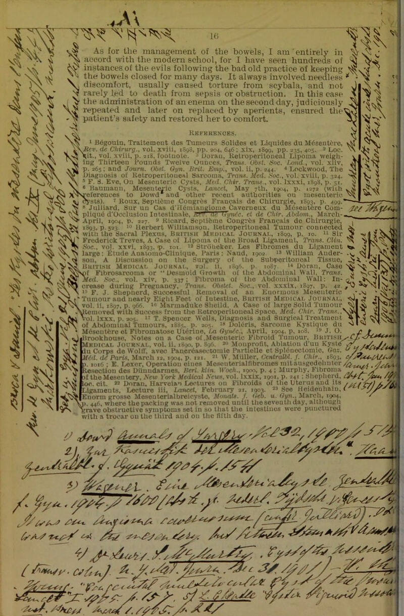 ,A\ I(> As for the management of the bowels, I am entirely in accord with the modern school, for I have seen hundreds of ^ instances of the evils following the bad old practice of keeping ^ the bowels closed for many days. It always involved needless * -Ns discomfort, usually caused torture from scybala, and not rarely led to death from sepsis or obstruction. In this case the administration of an enema on the second day, judiciously repeated and later on replaced by aperients, ensured the^3 patient’s safety and restored her to comfort. References. 1 Begouin, Traitement des Tumours Solides et Liquides du Mdsentdro, jXiieti. deChirury., vol. xviii, 1898, pp. *04, 646 ; xix, 1899, pp. 345, 405. Loc. 3 Doran ■ ing Thirteen hounds Twelve Ounces, Trans. Obsl. Soc. land., vol. xfiv, p. 365; and Joum. Obit. Gyn. Brit. Bmp., vol. ii, p. 344. 4 Lockwood, The Diagnosis of Retroperitoneal Sarcoma, Trans. Med. Soc., vol. xviii, p. 334, ^ 5 F. S. Eve, On Mesenteric Cysts, .«• .1. Chir. Trans., vol. lxxxi, 1898, p. 51. f Baumann, Meseutmdc Cysts, Lancet, May 7th, 1904, p. 1373 (with v# v I irv,i*.l * n n/1 i*a< mill nilllwii-illnp mi in nimii 1 ah( n v V « E . , its X^sVefereuoes to Dowd and other recent authorities on mesenteric cysts). 1 Roux, SeptiCme Congrbs Fran^ais de Chirurgie, 1893, p. 499.* —— viV Ts \> * Julliard, Sur un Cas dildmiaugiome Cavorneux du Meseutere Com- tPS Zn.T/' IJH pliqud d'Occlusiou Inlcstinale, TT^~T^TTWe. fl de Chir. Abdom., March-- / ^ ^ jtpril, 1904, p. 227. 9 Ricard, Septidme Congrds Fran^ais de Chirurgie, 1893, p.523 10 Herbert Williamson. Retroperitoneal Tumour connected V’j with the Sacral Plexus, British Medical Journal, 1809, p. 10. 14 Sir iV,Nal' Frederick Treves, A Case of Lipoma of the Broad Ligament, Trans. Clin. ^ Sue., vol. xxvi, 1893, *P- 101 12 Strdheker. Los Flbroines du Ligament large: Etude Auatomo-Clinlque, Paris: Naud, 1903 15 William Auder- v sou, A Discussion on the Surgery of the Subperitonoal Tissue, Jj A British Medical Journal, toI. ii, 1196. p. 1087 14 Doran, Case ^' V)f Fibrosarcoma or Desmoid Growth of the Abdominal Wall, Trans. 5 Med. Soc., vol. xiv, p. 337; Fibroma of the Abdominal Wall crease during Pregnaucy, Trans. Obstct. Soc., vol. xxxix, 1897, p F. J. Shepherd, Successful Removal of an Enormous Mesenteric v Tumour and nearly Eight Foot of Intestine, British Medical Journal, '  ,7, p. 1)66. Marmadukc Sheild, A Case of large Solid Tumour vol. ii, 18 icinov ed with Success from the Retroperitoneal Space, Med. Chir. Trans. ttlVi Vol. lxxx, p. 305. 17 T. Spencer Wells,'Diagnosis and Surgical Treatment of Abdominal Tumours, 1S85. p. 205. 18 Doldris, Sarcome Kystique du ‘ Mdscutdre et Fibromatose U tdrine, La Gynic., April, 1904, p, 108. ,ft J. O. Brookhouse, Notes ou a Case of.Mesenteric Fibroid Tumour, British^cJlJ^**^***' Medical Journal, vol. Ii. iSqo, p. S96. - Monprofit, Ablation d’uu Kyste .o' du Corps do Wolff, avec Pancrdasectoinie Partielle et Spldncctomic, Gaz. u Jji 2 w*** \tj t 1 » n /.. . -• - - - 91 \i.’ Milllm* /Vwfvo/lif / *®93» Mid. di Paris, March 13, 1904, p. 121. 21 W. Miillcr, Ccntralbl. f. Chir , B>. 1016 ; E. Lexer, Operation eiues Mesenterialflbromes mitausgedehuter^j. < < tesectiou des Diinudarmes, Bcrl.klin Woch., 1900, p. 4 ; Murphy. Fibroma ]/ .. of the Mesentery, Se\B York Medical Seus. vol. lxxlx, 1901, p. 241 : Shepherd. {\ £ss, /&/ loc. cit. 22 Doran, Harveian Lectures on Fibroids of the Uterus and its //y /'r-/) X/As Ligaments, Lecture iii. Lancet, February 21, 1903. 25 See Hetdeuhaiu, < Euorm grosse Meseuterialbreicyste, Manats. /. Geb. u. Gyn., March, 1904, S 1. 446, where the packing was not removed until the seventh day, although „rave obstructive symptoms set in so that the intestines were punctured with a trocar on the third and ou the fifth day. 4) , S S' 'S'c, v Ah., .<*‘3*. Cy i C.C v. ///tC/ y?