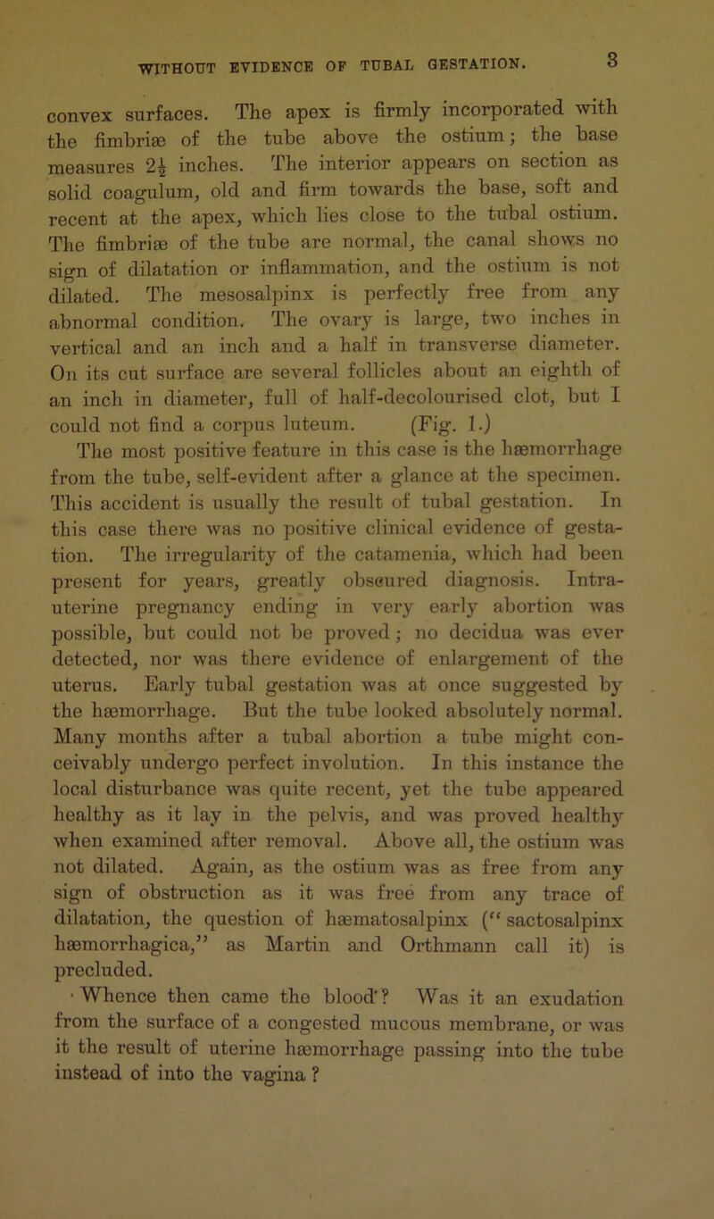 convex surfaces. The apex is firmly incorporated with the fimbria) of the tube above the ostium; the base measures 22 inches. the interior appears on section as solid coagulum, old and firm towards the base, soft and recent at the apex, which lies close to the tubal ostium. The fimbria) of the tube are normal, the canal shows no sign of dilatation or inflammation, and the ostium is not dilated. The mesosalpinx is perfectly free from any abnormal condition. The ovary is large, two inches in vertical and an inch and a half in transverse diameter. O11 its cut surface are several follicles about an eighth of an inch in diameter, full of half-decolourised clot, but I could not find a corpus luteum. (Fig. 1.) The most positive feature in this case is the haemorrhage from the tube, self-evident after a glance at the specimen. This accident is usually the result of tubal gestation. In this case there was no positive clinical evidence of gesta- tion. The irregularity of the catamenia, which had been present for years, greatly obseured diagnosis. Intra- uterine pregnancy ending in very early abortion was possible, but could not be proved; no decidua was ever detected, nor was there evidence of enlargement of the uterus. Early tubal gestation was at once suggested by the haemorrhage. But the tube looked absolutely normal. Many months after a tubal abortion a tube might con- ceivably undergo perfect involution. In this instance the local disturbance was quite recent, yet the tube appeared healthy as it lay in the pelvis, and was proved healthy when examined after removal. Above all, the ostium was not dilated. Again, as the ostium was as free from any sign of obstruction as it was free from any trace of dilatation, the question of haematosalpinx (“ sactosalpinx haemorrhagica,” as Martin and Orthmann call it) is precluded. •Whence then came the blood'? Was it an exudation from the surface of a congested mucous membrane, or was it the result of uterine haemorrhage passing into the tube instead of into the vagina ?
