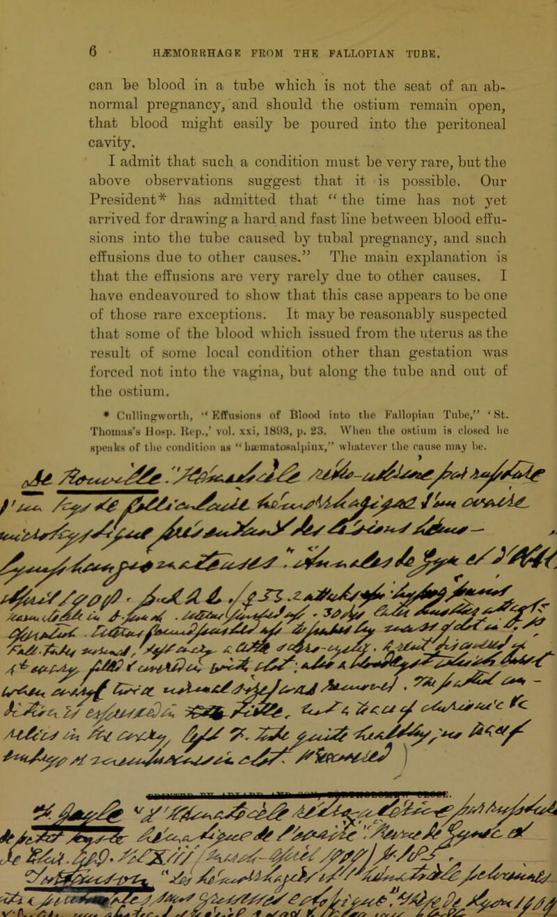 can be bloocl in a tube which is not the seat of an ab- normal pregnancy, and should the ostium remain open, that blood might easily be poured into the peritoneal cavity. I admit that such a condition must be very rare, but the above observations suggest that it is possible. Our President* has admitted that “ the time has not yet arrived for drawing a hard and fast line between blood effu- sions into the tube caused by tubal pregnancy, and such effusions due to other causes.” The main explanation is that the effusions are very rarely due to other causes. I have endeavoured to show that this case appears to be one of those rare exceptions. It may be reasonably suspected that some of the blood which issued from the uterus as the result of some local condition other than gestation tvas forced not into the vagina, but along the tube and out of the ostium. * Cullingworth, Effusions of Blood into the Fallopian Tube,” ‘St. Thomas’s Hosp. Rep./ vol. xxi, 1893, p. 23. When the ostium is closed he speaks of the condition as “ hscmatosalpinx,” whatever the cause may he. if**** ,/fSZ ’iAj a us** • r'c+hA/}z<, bs^t a iXi'Z, 2sey£ty/x£/u Z, /c y/z'tj *it /y/ 7* '£*/&/;*** £<«/'