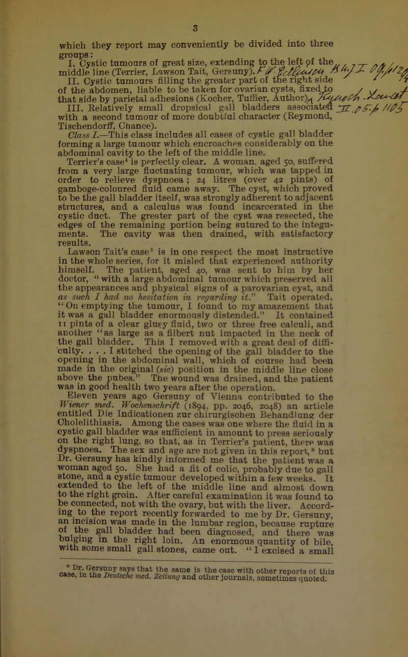which they report may conveniently be divided into three groups: middle ' Cystic __ , of the abdomen, liable to be taken for ovarian cysts, fixedJp / \j , y that side by parietal adhesions (Kocher, Tuffier, Author)^ .X-tsu-OJ III. Relatively small dropsical gall bladders associated. with a second tumour of more doubtful character (Reymond, Tischendorff, Chance). Class /.—This class includes all cases of cystic gall bladder forming a large tumour which encroaches considerably on the abdominal cavity to the left of the middle line. Terrier’s case4 is perfectly clear. A woman, aged 50, suffered from a very large fluctuating tumour, which was tapped in order to relieve dyspnoea; 24 litres (over 42 pints) of gamboge-coloured fluid came away. The cyst, which proved to be the gall bladder itself, was strongly adherent to adjacent structures, and a calculus was found incarcerated in the cystic duct. The greater part of the cyst was resected, the edges of the remaining portion being sutured to the integu- ments. The cavity was then drained, with satisfactory results. Lawson Tait’s case5 is in one respect the most instructive in the whole series, for it misled that experienced authority himself. The patient, aged 40, was sent to him by her doctor, “ with a large abdominal tumour which preserved all the appearances and physical signs of a parovarian cyst, and as such I had no hesitation in regarding it. Tait operated. ‘‘On emptying the tumour, I found to my amazement that it was a gall bladder enormously distended.” It contained 11 pints of a clear gluey fluid, two or three free calculi, and another “as large as a filbert nut impacted in the neck of the gall bladder. This I removed with a great deal of diffi- culty. ... I stitched the opening of the gall bladder to the opening in the abdominal wall, which of course had been made in the original (sic) position in the middle line close above the pubes.” The wound was drained, and the patient was in good health two years after the operation. Eleven years ago Gersuny of Vienna contributed to the Wiener med. Wochenschrift (1894, pp. 2046, 2048) an article entitled Die Indicationen zur chirurgischen Behandlung der Cholelithiasis. Among the cases was one where the fluid in a cystic gall bladder was sufficient in amount to press seriously on the right lung, so that, as in Terrier’s patient, there was dyspnoea. The sex and age are not given in this report,* but Dr. Gersuny has kindly informed me that the patient was a woman aged 50. She had a fit of colic, probably due to gall stone, and a cystic tumour developed within a few weeks. It extended to the left of the middle line and almost down to the right groin. After careful examination it was found to be connected, not with the ovary, but with the liver. Accord- ing to the report recently forwarded to me by Dr. Gersuny, a? i“ci8ion was ma(le in the lumbar region, because rupture of the gall bladder had been diagnosed, and there was bulging in the right loin. An enormous quantity of bile, with some small gall stones, came out. “ I excised a small t'»LD!nGtt13n“rlsar ,h5l ih.e same is the case with other reports of this case, in the Deutsche rued. Zeitung and other journals, sometimes quoted.