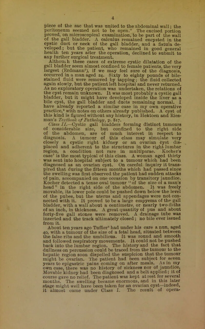 piece of the sac that was united to the abdominal wall; the peritoneum seemed not to be open.” The excised portion proved, on microscopical examination, to be part of the wall of the gall bladder. A calculus remained encysted in the cystic duct or neck of the gall bladder, and a fistula de- veloped; but the patient, who remained in good general health ten years alter the operation, declined to submit to any further surgical treatment. Althouih these cases of extreme cystic dilatation of the gall bladder seem almost confined to female patients, the very largest (Erdmann6), if we may feel sure of the diagnosis, occurred in a man aged 24. Sixty to eighty pounds of bile- stained fluid were removed by tapping; the fluid collected again slowly, but the patient left hospital and never returned. As no exploratory operation was undertaken, the relations of the cyst remain unknown. It was most probably a cystic gall bladder, but it might have developed inside the liver as a bile cyst, the gall bladder and ducts remaining normal. I have already reported a similar case in my own operative practice,3 with notes on others already published. A cyst of this kind is figured without any history, in Hektoen and Ries- man’s Textbook of Pathology, p. 817. Class 11.—Cystic gall bladders forming distinct tumours of considerable size, but confined to the right side of the abdomen, are of much interest in respect to diagnosis. A tumour of this class may simulate very closely a cystic right kidney or an ovarian cyst dis- placed and adherent to the structures in the right lumbar region, a condition not rare in multiparae. Kocher’s case7 is the most typical of this class. A woman aged thirty was sent into hospital subject to a tumour which had been diagnosed as an ovarian cyst. On careful inquiry it trans- pired that during the fifteen months which had passed since the swelling was first observed the patient had sudden attacks of pain, accompanied on one occasion by transitory jaundice. Kocher detected a tense oval tumour “of the size of a man’s head” in the right side of the abdomen. It was freely movable, its lower pole could be pushed down below the level of the pubes, but the uterus and appendages were not con- nected with it. It proved to be a large empyema of the gall bladder, with a wall about a centimetre, or nearly two-filths of an inch, in thickness. A great quantity of pus and about forty-five gall stones were removed. A drainage tube was inserted and the track ultimately closed; no bile ever issued from it. About ten years ago Tuffier3 had under his care a nun, aged 40, with a tumour of the size of a fetal head, situated between the false ribs and the umbilicus. It was round and smooth and followed respiratory movements. It could not be pushed back into the lumbar region. The history and the fact that dullness on percussion could be traced from the tumour to the hepatic region soon dispelled the suspicion that the tumour might be ovarian. The patient had been subject for seven years to epigastric pains coming on after meais. As in my own case, there was no history of siekness nor of jaundice. Movable kidney had been diagnosed and a belt applied; it of course gave no relief. The patient was kept at rest for several months. The swelling became enormous, and in this later stage might well have been taken for an ovarian cyst—indeed, it almost came under Class I. The result of opera-