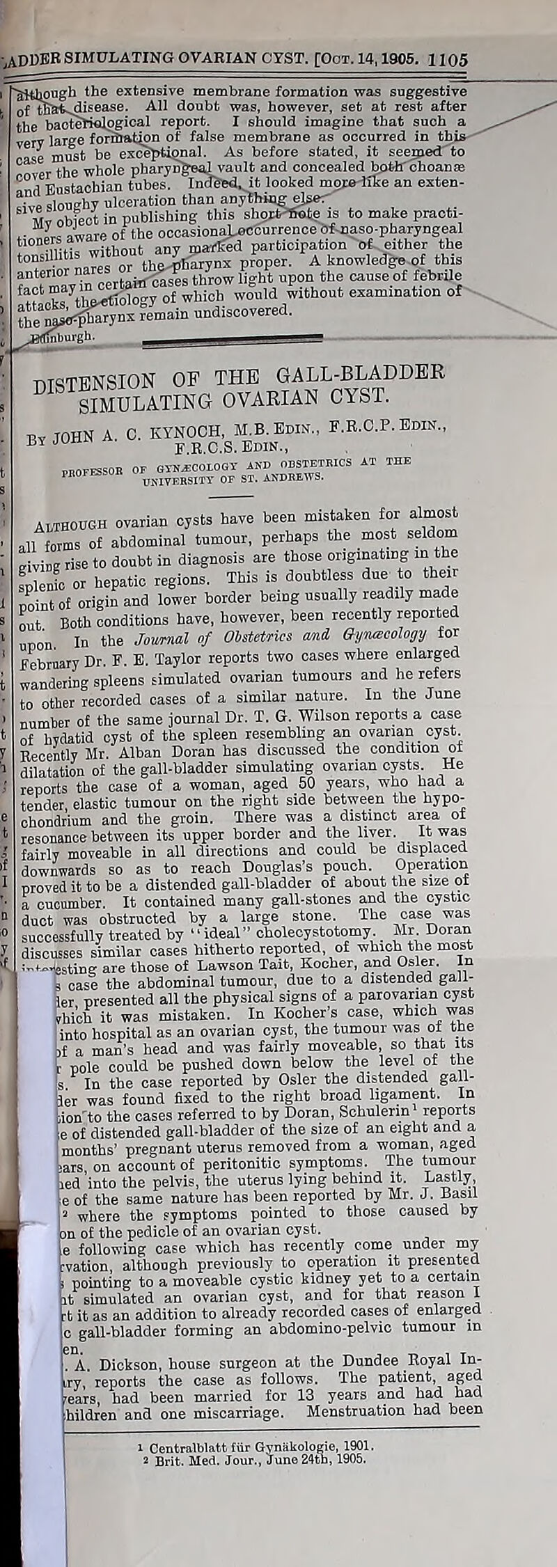 LADDER SIMULATING OVARIAN CYST. [Oct. 14,1905. 1105 iougb the extensive membrane formation was suggestive of tlJ&fc^disease. All doubt was, however, set at rest after the bacteriological report. I should imagine that such a very large formation of false membrane as occurred in this rase must be exceptional. As before stated, it seemed to c ^he whole pharyngeal vault and concealed bottf choanse Ld Eustachian tubes. In^bd^it looked moBrtlke an exten- sive sloughy ulceration than anjthmg ejser obfect in publishing this shoit'Site is to make praoti- .• L imp of the occasionaJjicgurrenceofmaso-pharj’ngeal 10„er awaie ot toe ^ participation of either the ‘T w naws or theifi'arynx proper. A knowledge of this fnt?wav in certaitf cases throw light upon the cause of febrile £“‘ 7the^0kwy of which would without examination of ?heaS^y^ -main undiscovered. DISTENSION OB THE GALL-BLADDER SIMULATING OVARIAN CYST. by JOHN A. 0. KYNOCH, M.B.Edis., F.R.C.P. Edin., BY f.R.C.S. Edin., PROFESSOR OF GYNECOLOGY AND OBSTETRICS AT THE PROFESSOR °*UNIVERsm. QF ST. ABREWS. Although ovarian cysts have been mistaken for almost all forms of abdominal tumour, perhaps the most seldom giving rise to doubt in diagnosis are those originating m the fplenfc or hepatic regions. This is doubtless due to their point of origin and lower border being usually readily made out Both conditions have, however, been recently reported upon. In the Journal of Obstetrics amd Oynacology for February Dr. F. E. Taylor reports two cases where enlarged wandering spleens simulated ovarian tumours and he refers to other recorded cases of a similar nature. In the June number of the same journal Dr. T. G. Wilson reports a case of hydatid cyst of the spleen resembling an ovarian _ cyst Recently Mr. Alban Doran has discussed the condition ot dilatation of the gall-bladder simulating ovarian cysts He reports the case of a woman, aged 50 years, who had a tender, elastic tumour on the right side between the hypo- chondrium and the groin. There was a distinct area ot resonance between its upper border and the liver. It was fairly moveable in all directions and could be displaced downwards so as to reach Douglas’s pouch. Operation proved it to be a distended gall-bladder of about the size of a cucumber. It contained many gall-stones and the cystic duct was obstructed by a large stone. The case was successfully treated by “ideal” cholecystotomy. Mr Doran discusses similar cases hitherto reported of which the most ^^esting are those of Lawson Tait, Kocher, and Osier. In s case the abdominal tumour, due to a distended gall- |er presented all the physical signs of a parovarian cyst yhi’ch it was mistaken. In Kocher’s case, which was into hospital as an ovarian cyst, the tumour was of the >f a man’s head and was fairly moveable, so that its pole could be pushed down below the level of the s In the case reported by Osier the distended gall- ler was found fixed to the right broad ligament. In ,iorTto the cases referred to by Doran, Schulerin reports e of distended gall-bladder of the size of an eight and a i months’ pregnant uterus removed from a woman, aged jars, on account of peritonitic symptoms. The tumour led into the pelvis, the uterus lying behind it. Lastly e of the same nature has been reported by Mr. J. Dash I i 2 where the symptoms pointed to those caused by on of the pedicle of an ovarian cyst, e following case which has recently come under my rvation, although previously to operation it presented pointing to a moveable cystic kidney yet to a certain at simulated an ovarian cyst, and for that reason I -t it as an addition to already recorded cases of enlarged c gall-bladder forming an abdomino-pelvic tumour in . A. Dickson, house surgeon at the Dundee Royal In- try, reports the case as follows. The patient, aged 'ears, had been married for 13 years and had had hildren and one miscarriage. Menstruation had been i Centralblafct fiir Gynakologie, 1901.