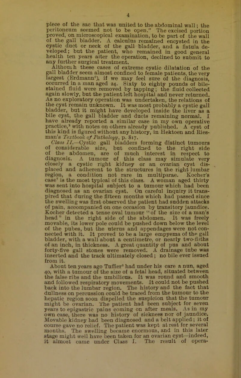 piece of the sac that was united to the abdominal wall; the peritoneum seemed not to be open.” The excised portion proved, on microscopical examination, to be part of the wall of the gall bladder. A calculus remained encysted in the cystic duct or neck of the gall bladder, and a fistula de- veloped ; but the patient, who remained in good general health ten years alter the operation, declined to submit to any further surgical treatment. Althouih these cases of extreme cystic dilatation of the gall bladder seem almost confined to female patients, the very largest (Erdmann6), if we may feel sure of the diagnosis, occurred in a man aged 24. Sixty to eighty pounds of bile- stained fluid were removed by tapping; the fluid collected again slowly, but the patient left hospital and never returned. As no exploratory operation was undertaken, the relations of the cyst remain unknown. It was most probably a cystic gall bladder, but it might have developed inside the liver as a bile cyst, the gall bladder and ducts remaining normal. I have already reported a similar case in my own operative practice,3 with notes on others already published. A cyst of this kind is figured without any history, in Hektoen and Ries- man’s Textbook of Pathology, p. 817. Class //.—Cystic gall bladders forming distinct tumours of considerable size, but confined to the right side of the abdomen, are of much interest in respect to diagnosis. A tumour of this class may simulate very closely a cystic right kidney or an ovarian cyst dis- placed and adherent to the structures in the right lumbar region, a condition not rare in multiparae. Kocher’s case7 is the most typical of this class. A woman aged thirty was sent into hospital subject to a tumour which had been diagnosed as an ovarian cyst. On careful inquiry it trans- pired that during the fifteen months which had passed since the swelling was first observed the patient had sudden attacks of pain, accompanied on one occasion by transitory jaundice. Koeher detected a tense oval tumour “of the size of a man’s head” in the right side of the abdomen. It was freely movable, its lower pole could be pushed down below the level of the pubes, but the uterus and appendages were not con- nected with it. It proved to be a large empyema of the gall bladder, with a wall about a centimetre, or nearly two-fiiths of an inch, in thickness. A great quantity of pus and about forty-five gall stones were removed. A drainage tube was inserted and the track ultimately closed; no bile ever issued from it. About ten years ago Tuffier3 had under his care a nun, aged 40, with a tumour of the size of a fetal head, situated between the false ribs and the umbilicus. It was round and smooth and followed respiratory movements. It could not be pushed back into the lumbar region. The history and the fact that dullness on percussion could be traced from the tumour to the hepatic region soon dispelled the suspicion that the tumour might be ovarian. The patient had been subject for seven years to epigastric pains coming on after meals. As in my own case, there was no history of sickness nor of jaundice. Movable kidney had been diagnosed and a belt applied; it of course gave no relief. The patient was kept at rest for several months. The swelling became enormous, and in this later stage might well have been taken for an ovarian cyst—indeed, it almost came under Class I. The result of opera-