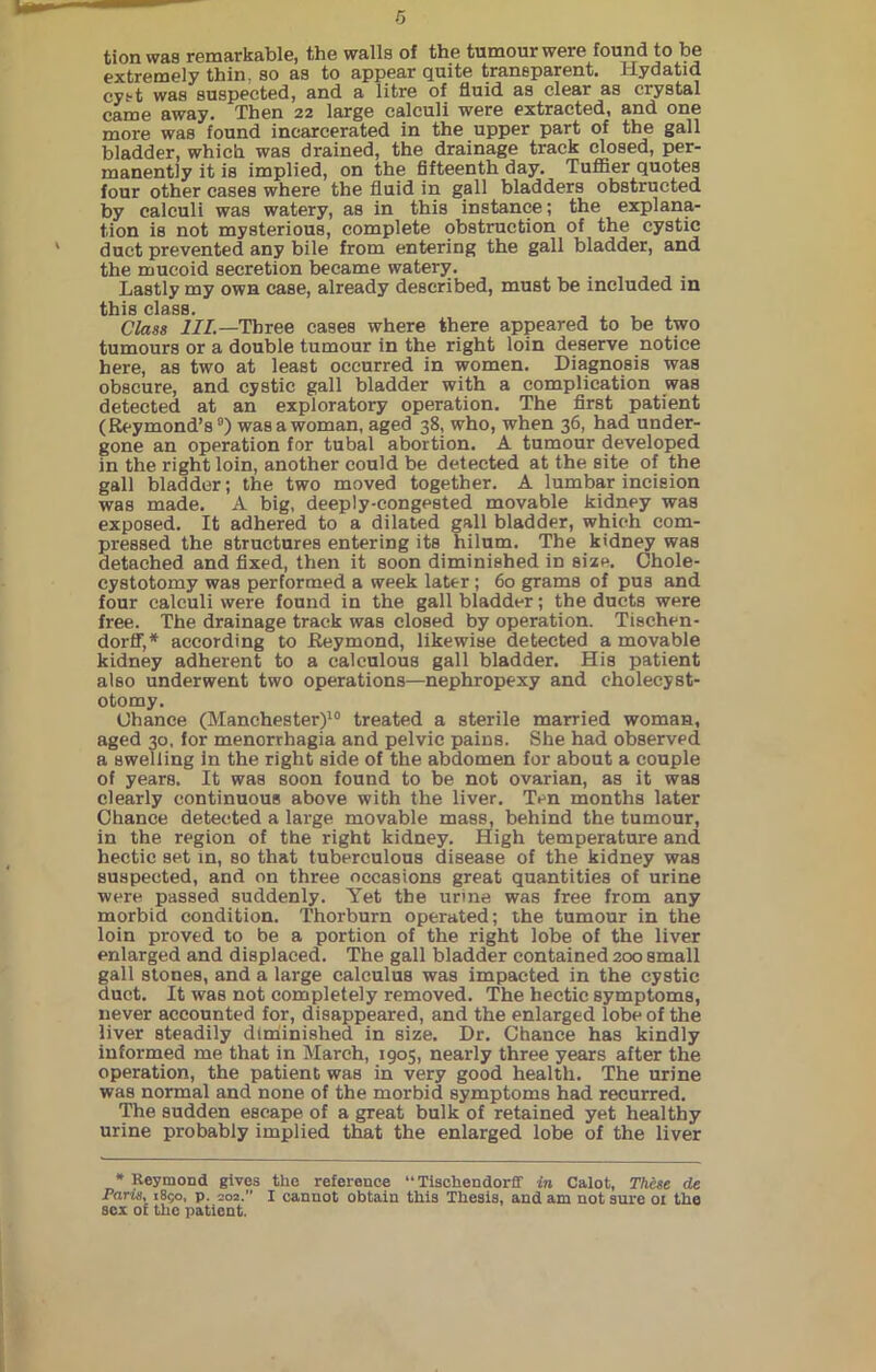 tion was remarkable, the walls of the tumour were found to be extremely thin, so as to appear quite transparent. Hydatid cyst was suspected, and a litre of fluid as clear as crystal came away. Then 22 large calculi were extracted, and one more was found incarcerated in the upper part of the gall bladder, which was drained, the drainage track closed, per- manently it is implied, on the fifteenth day. Tuffier quotes four other cases where the fluid in gall bladders obstructed by calculi was watery, as in this instance; the explana- tion is not mysterious, complete obstruction of the cystic duct prevented any bile from entering the gall bladder, and the mucoid secretion became watery. Lastly my own case, already described, must be included in this class. Class ill.— Three cases where there appeared to be two tumours or a double tumour in the right loin deserve notice here, as two at least occurred in women. Diagnosis was obscure, and cystic gall bladder with a complication was detected at an exploratory operation. The first patient (Reymond’s9) was a woman, aged 38, who, when 36, had under- gone an operation for tubal abortion. A tumour developed in the right loin, another could be detected at the site of the gall bladder; the two moved together. A lumbar incision was made. A big, deeply-congested movable kidney was exposed. It adhered to a dilated gall bladder, which com- pressed the structures entering its hilum. The kidney was detached and fixed, then it soon diminished in size. Chole- cystotomy was performed a week later; 60 grams of pus and four calculi were found in the gall bladder; the ducts were free. The drainage track was closed by operation. Tischen- dorff,* according to Reymond, likewise detected a movable kidney adherent to a calculous gall bladder. His patient also underwent two operations—nephropexy and cholecyst- otomy. Chance (Manchester)10 treated a sterile married woman, aged 30, for menorrhagia and pelvic pains. She had observed a swelling in the right side of the abdomen for about a couple of years. It was soon found to be not ovarian, as it was clearly continuous above with the liver. Ten months later Chance detected a large movable mass, behind the tumour, in the region of the right kidney. High temperature and hectic set in, so that tuberculous disease of the kidney was suspected, and on three occasions great quantities of urine were passed suddenly. Yet the urine was free from any morbid condition. Thorburn operated; the tumour in the loin proved to be a portion of the right lobe of the liver enlarged and displaced. The gall bladder contained 200 small gall stones, and a large calculus was impacted in the cystic duct. It was not completely removed. The hectic symptoms, never accounted for, disappeared, and the enlarged lobe of the liver steadily diminished in size. Dr. Chance has kindly informed me that in March, 1905, nearly three years after the operation, the patient was in very good health. The urine was normal and none of the morbid symptoms had recurred. The sudden escape of a great bulk of retained yet healthy urine probably implied that the enlarged lobe of the liver * Reymond gives the reference “ Tischendorff in Calot, These de Paris, 1850, p. 202.” I cannot obtain this Thesis, and am not sure 01 the sex of the patient.