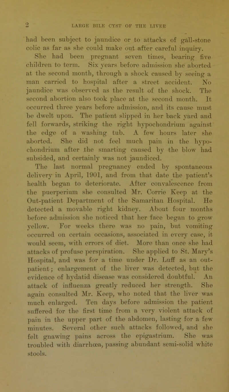 had been subject to jaundice or to attacks of gall-stone colic as far as she could make out after careful inquiry. She had been pregnant seven times, bearing five children to term. Six years before admission she aborted at the second month, through a shock caused by seeing a man carried to hospital after a street accident. No jaundice was observed as the result of the shock. The second abortion also took place at the second month. It occurred three years before admission, and its cause must be dwelt upon. The patient slipped in her back yard and fell forwards, striking the right liypochondrium against the edge of a washing tub. A few hours later she aborted. She did not feel much pain in the hypo- chondrium after the smarting caused by the blow had subsided, and certainly was not jaundiced. The last normal pregnancy ended by spontaneous delivery in April, 1901, and from that date the patient’s health began to deteriorate. After convalescence from the puerperium she consulted Mr. Corrie Keep at the Out-patient Department of the Samaritan Hospital. He detected a movable right kidney. About four months before admission she noticed that her face began to grow yellow. For weeks there was no pain, but vomiting occurred on certain occasions, associated in every case, it would seem, with errors of diet. More than once she had attacks of profuse perspiration. She applied to St. Mary’s Hospital, and was for a time under Dr. Luff as an out- patient; enlargement of the liver was detected, but the evidence of hydatid disease was considered doubtful. An attack of influenza greatly reduced her strength. She again consulted Mr. Keep, who noted that the liver was much enlarged. Ten days before admission the patient suffered for the first time from a very violent attack of pain in the upper part of the abdomen, lasting for a few minutes. Several other such attacks followed, and she felt gnawing pains across the epigastrium. She was troubled with diarrhoea, passing abundant semi-solid white stools.