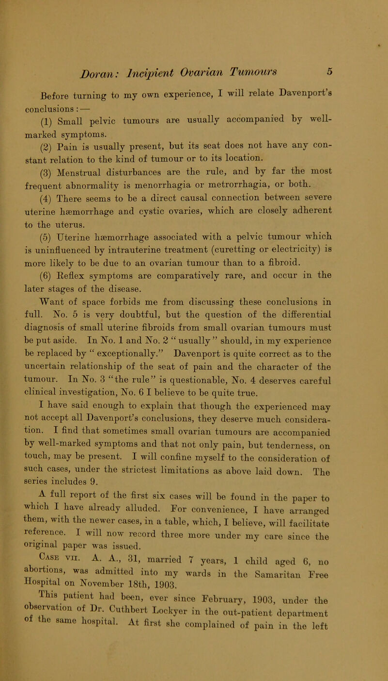 Before turning to my own experience, I will relate Davenport’s conclusions: — (1) Small pelvic tumours are usually accompanied by well- marked symptoms. (2) Pain is usually present, but its seat does not have any con- stant relation to tbe kind of tumour or to its location. (3) Menstrual disturbances are the rule, and by far the most frequent abnormality is menorrhagia or metrorrhagia, or both. (4) There seems to be a direct causal connection between severe uterine haemorrhage and cystic ovaries, which are closely adherent to the uterus. (5) Uterine haemorrhage associated with a pelvic tumour which is uninfluenced by intrauterine treatment (curetting or electricity) is more likely to be due to an ovarian tumour than to a fibroid. (6) Reflex symptoms are comparatively rare, and occur in the later stages of the disease. Want of space forbids me from discussing these conclusions in full. No. 5 is very doubtful, but the question of the differential diagnosis of small uterine fibroids from small ovarian tumours must be put aside. In No. 1 and No. 2 “ usually ” should, in my experience be replaced by “ exceptionally.” Davenport is quite correct as to the uncertain relationship of the seat of pain and the character of the tumour. In No. 3 “the rule” is questionable, No. 4 deserves careful clinical investigation, No. 6 I believe to be quite true. I have said enough to explain that though the experienced may not accept all Davenport’s conclusions, they deserve much considera- tion. I find that sometimes small ovarian tumours are accompanied by well-marked symptoms and that not only pain, but tenderness, on touch, may be present. I will coniine myself to the consideration of such cases, under the strictest limitations as above laid down. The series includes 9. A full report of the first six cases will be found in the paper to which I have already alluded. For convenience, I have arranged them, with the newer cases, in a table, which, I believe, will facilitate reference. I will now record three more under my care since the original paper was issued. Case vii. A. A., 31, married 7 years, 1 child aged 6, no abortions, was admitted into my wards in the Samaritan Free Hospital on November 18th, 1903. This patient had been, ever since February, 1903, under the observation of Dr. Cuthbert Lockyer in the out-patient department o± the same hospital. At first she complained of pain in the left