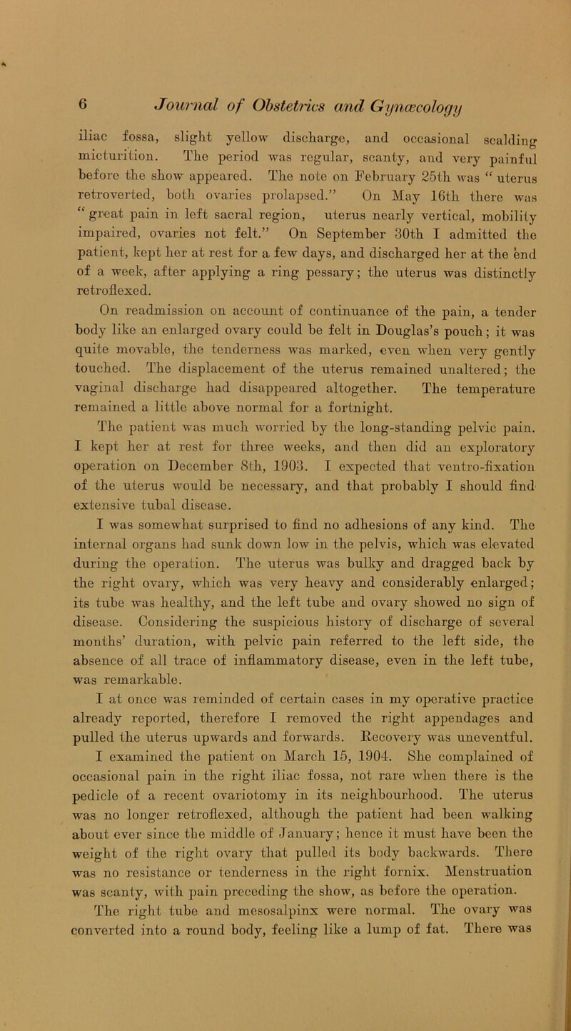 iliac fossa, slight yellow discharge, and occasional scalding micturition. The period was regular, scanty, and very painful before the show appeared. The note on February 25th was “ uterus retroverted, both ovaries prolapsed.” On May 16th there was “ great pain in left sacral region, uterus nearly vertical, mobility impaired, ovaries not felt.” On September 30th I admitted the patient, kept her at rest for a. few days, and discharged her at the end of a week, after applying a ring pessary; the uterus was distinctly retroflexed. On readmission on account of continuance of the pain, a tender body like an enlarged ovary could be felt in Douglas’s pouch; it was quite movable, the tenderness was marked, even when very gently touched. The displacement of the uterus remained unaltered; the vaginal discharge had disappeared altogether. The temperature remained a little above normal for a fortnight. The patient was much worried by the long-standing pelvic pain. I kept her at rest for three weeks, and then did an exploratory operation on December 8th, 1903. I expected that ventro-fixation of the uterus would be necessary, and that probably I should find extensive tubal disease. I was somewhat surprised to find no adhesions of any kind. The internal organs had sunk down low in the pelvis, which was elevated during the operation. The uterus was bulky and dragged back by the right ovary, which was very heavy and considerably enlarged; its tube was healthy, and the left tube and ovary showed no sign of disease. Considering the suspicious history of discharge of several months’ duration, with pelvic pain referred to the left side, the absence of all trace of inflammatory disease, even in the left tube, was remarkable. I at once was reminded of certain cases in my operative practice already reported, therefore I removed the right appendages and pulled the uterus upwards and forwards. Recovery was uneventful. I examined the patient on March 15, 1904. She complained of occasional pain in the right iliac fossa, not rare when there is the pedicle of a recent ovariotomy in its neighbourhood. The uterus was no longer retroflexed, although the patient had been walking about ever since the middle of January; hence it must have been the weight of the right ovary that pulled its body backwards. There was no resistance or tenderness in the right fornix. Menstruation was scanty, with pain preceding the show, as before the operation. The right tube and mesosalpinx were normal. The ovary was converted into a round body, feeling like a lump of fat. There was