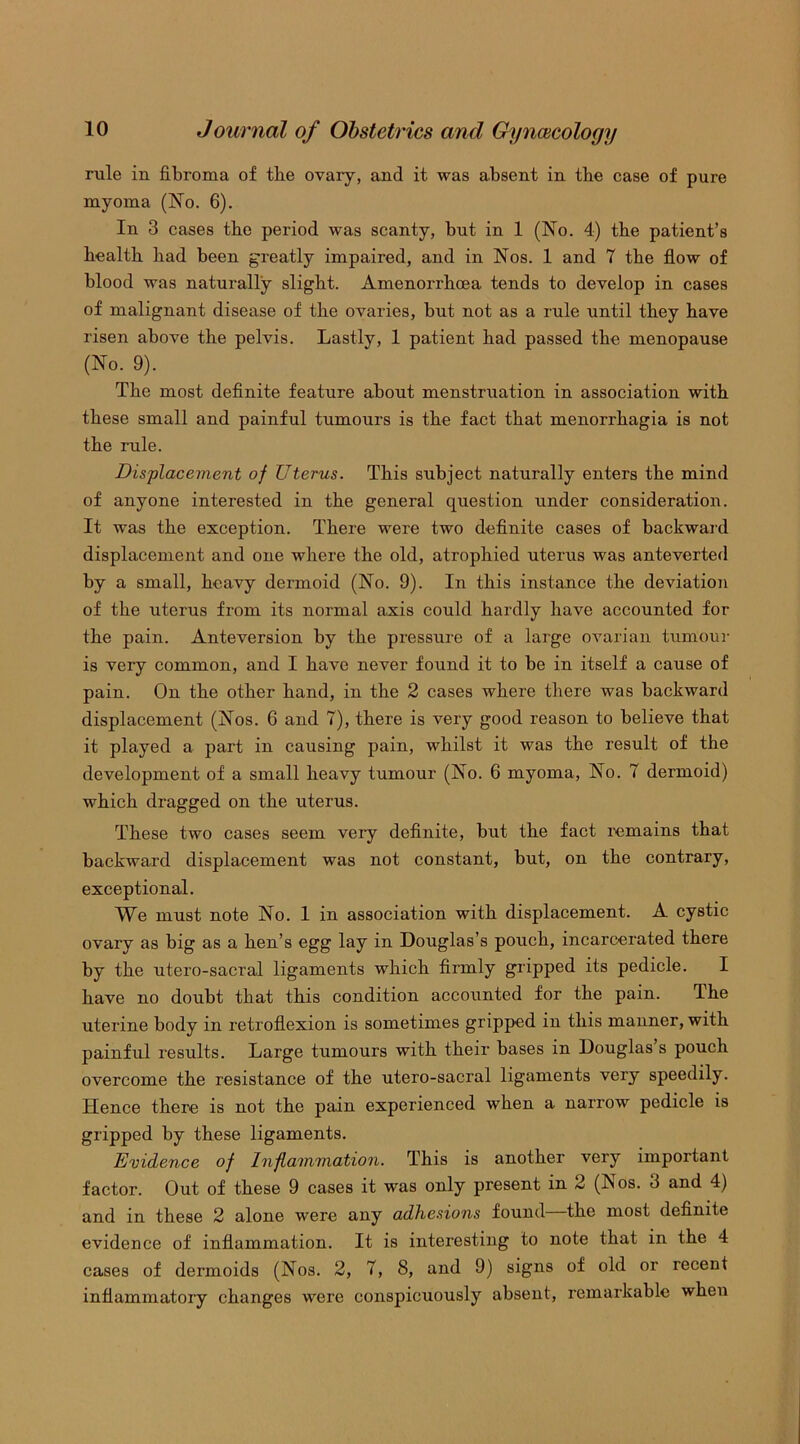 rule in fibroma of tbe ovaiy, and it was absent in tbe case of pure myoma (No. 6). In 3 cases tbe period was scanty, but in 1 (No. 4) tbe patient’s bealtb bad been greatly impaired, and in Nos. 1 and 7 tbe flow of blood was naturally slight. Amenorrboea tends to develop in cases of malignant disease of tbe ovaries, but not as a rule until tbey bave risen above tbe pelvis. Lastly, 1 patient bad passed tbe menopause (No. 9). Tbe most definite feature about menstruation in association with these small and painful tumours is tbe fact that menorrhagia is not tbe rule. Displacement of Uterus. This subject naturally enters tbe mind of anyone interested in tbe general question under consideration. It was tbe exception. There were two definite cases of backward displacement and one where the old, atrophied uterus was anteverted by a small, heavy dermoid (No. 9). In this instance tbe deviation of tbe uterus from its normal axis could hardly have accounted for tbe pain. Anteversion by tbe pressure of a large ovarian tumour is very common, and I bave never found it to be in itself a cause of pain. On tbe other band, in tbe 2 cases where there was backward displacement (Nos. 6 and 7), there is very good reason to believe that it played a part in causing pain, whilst it was tbe result of tbe development of a small heavy tumour (No. 6 myoma, No. 7 dermoid) which dragged on tbe uterus. These two cases seem veiy definite, but tbe fact remains that backward displacement was not constant, but, on tbe contrary, exceptional. We must note No. 1 in association with displacement. A cystic ovary as big as a ben’s egg lay in Douglas’s pouch, incarcerated there by tbe utero-sacral ligaments which firmly gripped its pedicle. I bave no doubt that this condition accounted for tbe pain. The uterine body in retroflexion is sometimes gripped in this manner, with painful results. Large tumours with their bases in Douglas s pouch overcome tbe resistance of tbe utero-sacral ligaments very speedily. Hence there is not tbe pain experienced when a narrow pedicle is gripped by these ligaments. Evidence of Inflammation. This is another very important factor. Out of these 9 cases it was only present in 2 (Nos. 3 and 4) and in these 2 alone were any adhesions found—tbe most definite evidence of inflammation. It is interesting to note that in the 4 cases of dermoids (Nos. 2, 7, 8, and 9) signs of old or recent inflammatory changes were conspicuously absent, remarkable when