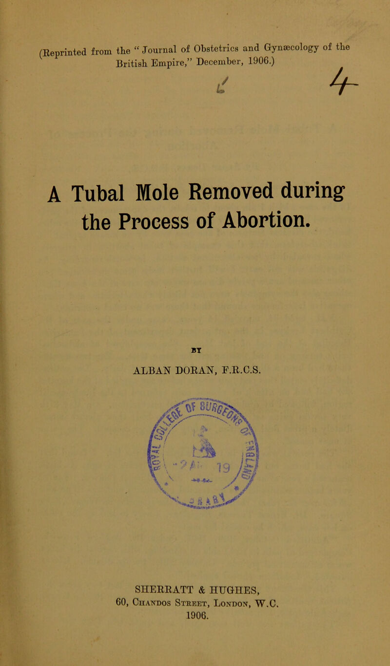 (Reprinted from the “ Journal of Obstetrics and Gynaecology of the British Empire,” December, 1906.) d 4- A Tubal Mole Removed during the Process of Abortion. BY ALBAN DORAN, F.R.C.S. SHERRATT & HUGHES, 60, Chandos Street, Londox, W.C. 1906.