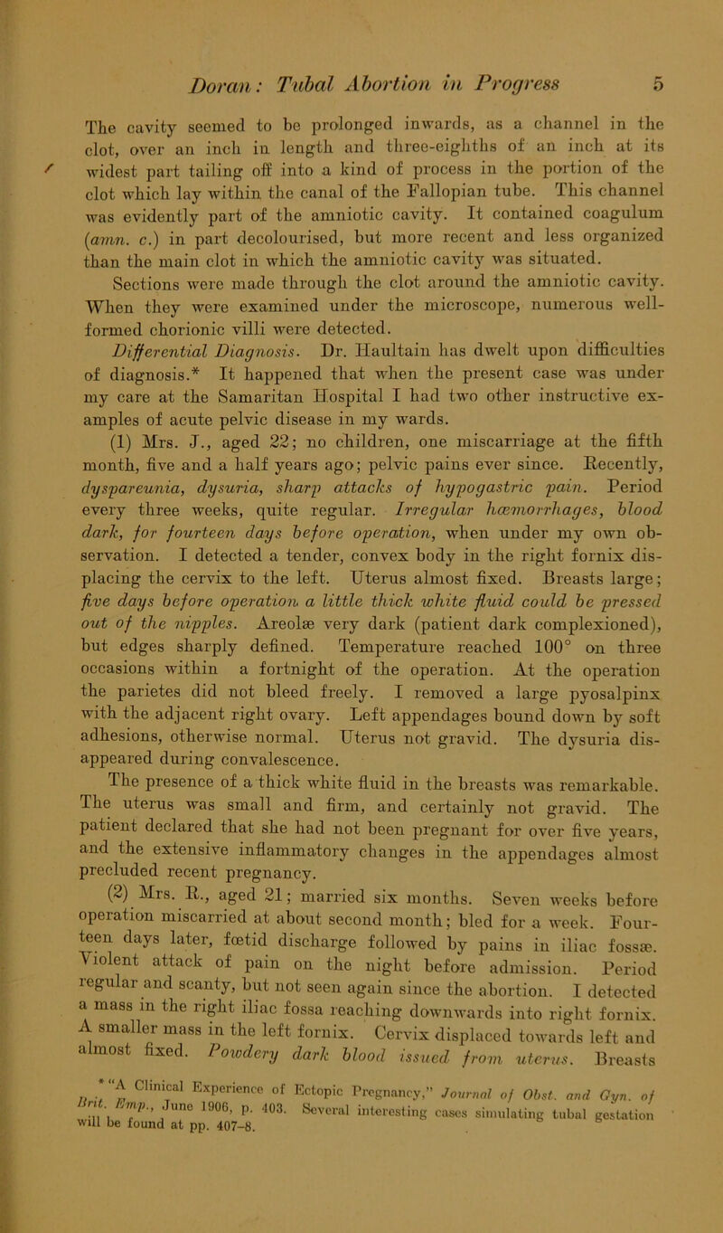 The cavity seemed to be prolonged inwards, as a channel in the clot, over an inch in length and three-eighths of an inch at its widest part tailing off into a kind of process in the portion of the clot which lay within the canal of the Fallopian tube. This channel was evidently part of the amniotic cavity. It contained coagulum {man. c.) in part decolourised, but more recent and less organized than the main clot in which the amniotic cavity was situated. Sections were made through the clot around the amniotic cavity. When they were examined under the microscope, numerous well- formed chorionic villi were detected. Differential Diagnosis. Dr. Haultain has dwelt upon difficulties of diagnosis.* It happened that when the present case was under my care at the Samaritan Hospital I had two other instructive ex- amples of acute pelvic disease in my wards. (1) Mrs. J., aged 22; no children, one miscarriage at the fifth month, five and a half years ago; pelvic pains ever since. Recently, dyspareunia, dysuria, sharp attacks of hypogastric pain. Period every three weeks, quite regular. Irregular hcemorrhages, blood dark, for fourteen days before operation, when under my own ob- servation. I detected a tender, convex body in the right fornix dis- placing the cervix to the left. Uterus almost fixed. Breasts large; five days before operation a little thick white fluid could be pressed out of the nipples. Areolae very dark (patient dark complexioned), but edges sharply defined. Temperature reached 100° on three occasions within a fortnight of the operation. At the operation the parietes did not bleed freely. I removed a large pyosalpinx with the adjacent right ovary. Left appendages bound down by soft adhesions, otherwise normal. Uterus not gravid. The dysuria dis- appeared during convalescence. The presence of a thick white fluid in the breasts was remarkable. The uterus was small and firm, and certainly not gravid. The patient declared that she had not been pregnant for over five years, and the extensive inflammatory changes in the appendages almost precluded recent pregnancy. (2) Mis. R., aged 21; married six months. Seven weeks before operation miscarried at about second month; bled for a week. Four- teen days later, fcetid discharge followed by pains in iliac fossae. Violent attack of pain on the night before admission. Period regular and scanty, but not seen again since the abortion. I detected a mass in the right iliac fossa reaching downwards into right fornix. A smaller mass in the left fornix. Cervix displaced towards left and almost fixed. Powdery dark blood issued from uterus. Breasts * A Clinical Experience of Ectopic Pregnancy,” Journal of Obst. and Gyn. of 1 une 1906> P- ‘103. Several interesting cases simulating tubal gestation will be found at pp. 407-8.