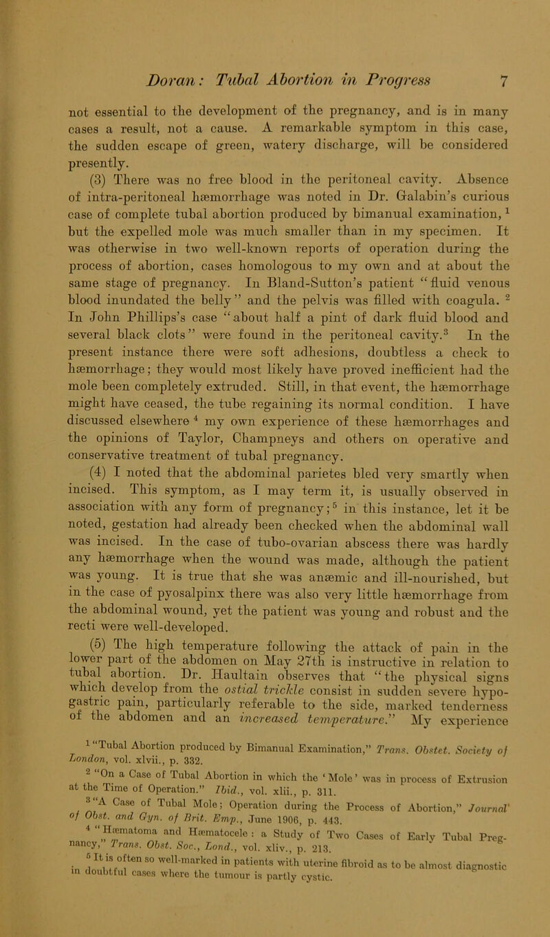 not essential to tlie development of tlie pregnancy, and is in many cases a result, not a cause. A remarkable symptom in this case, the sudden escape of green, watery discharge, will be considered presently. (3) There was no free blood in the peritoneal cavity. Absence of intra-peritoneal haemorrhage was noted in Dr. Galabin’s curious case of complete tubal abortion produced by bimanual examination,1 but the expelled mole was much smaller than in my specimen. It was otherwise in two well-known reports of operation during the process of abortion, cases homologous to my own and at about the same stage of pregnancy. In Bland-Sutton’s patient “fluid venous blood inundated the belly” and the pelvis was filled with coagula. 2 In John Phillips’s case “about half a pint of dark fluid blood and several black clots ” were found in the peritoneal cavity.3 In the present instance there were soft adhesions, doubtless a check to haemorrhage; they would most likely have proved inefficient had the mole been completely extruded. Still, in that event, the haemorrhage might have ceased, the tube regaining its normal condition. I have discussed elsewhere 4 my own experience of these haemorrhages and the opinions of Taylor, Champneys and others on operative and conservative treatment of tubal pregnancy. (4) I noted that the abdominal parietes bled very smartly when incised. This symptom, as I may term it, is usually observed in association with any form of pregnancy;5 in this instance, let it be noted, gestation had already been checked when the abdominal wall was incised. In the case of tubo-ovarian abscess there was hardly any haemorrhage when the wound was made, although the patient was young. It is true that she was anaemic and ill-nourished, but in the case of pyosalpinx there was also very little haemorrhage from the abdominal wound, yet the patient was young and robust and the recti were well-developed. (5) The high temperature following the attack of pain in the lower part of the abdomen on May 27th is instructive in relation to tubal abortion. Dr. Haultain observes that “ the physical signs which develop from the ostial trickle consist in sudden severe hypo- gastiic pain, particularly referable to the side, marked tenderness of the abdomen and an increased temperature.” My experience 1 Tubal Abortion produced by Bimanual Examination,” Trans. Obstet. Society of London, vol. xlvii., p. 332. 2 “On a Case of Tubal Abortion in which the ‘Mole’ was in process of Extrusion at the Time of Operation.” Ibid., vol. xlii., p. 311. 3 A Case of Tubal Mole; Operation during the Process of Abortion,” Journal' of Obst. and Gyn. of Brit. Emp., June 1906, p. 443. 4 <)H';Wnatoma and Huematocele : a Study of Two Cases of Early Tubal Preg- nancy, Irons. Obst. Soc,., Land., vol. xliv., p. 213. in i “i0!*® S° We,n'marked in Patients with uterine fibroid as to be almost diagnostic doubtful cases where the tumour is partly cystic.