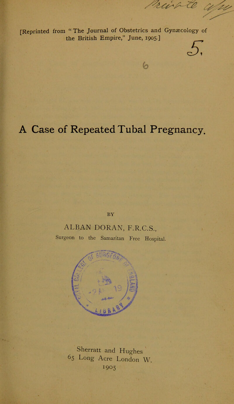A Op- [Reprinted from “The Journal of Obstetrics and Gynaecology of the British Empire,” June, 1905.] S b A Case of Repeated Tubal Pregnancy. BY ALBAN DORAN, F.R.C.S., Surgeon to the Samaritan Free Hospital. Sherratt and Hughes 65 Long Acre London W. *905