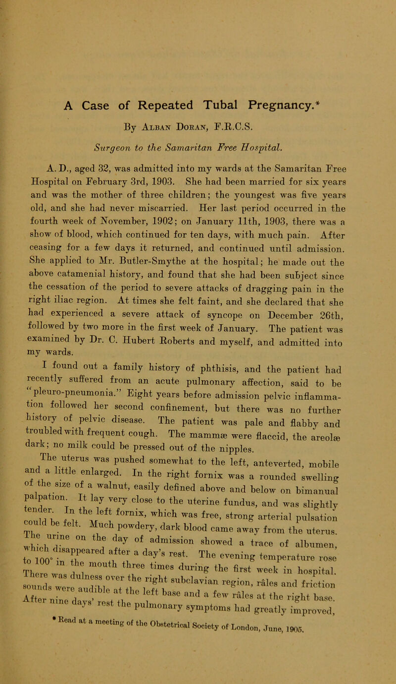A Case of Repeated Tubal Pregnancy.* By Alban Doran, F.R.C.S. Surgeon to the Samaritan Free Hospital. A. D., aged 32, was admitted into my wards at the Samaritan Free Hospital on February 3rd, 1903. She had been married for six years and was the mother of three children; the youngest was five years old, and she had never miscarried. Her last period occurred in the fourth week of November, 1902; on January 11th, 1903, there was a show of blood, which continued for ten days, with much pain. After ceasing for a few days it returned, and continued until admission. She applied to Mr. Butler-Smythe at the hospital; he made out the above catamenial history, and found that she had been subject since the cessation of the period to severe attacks of dragging pain in the right iliac region. At times she felt faint, and she declared that she had experienced a severe attack of syncope on December 26th, followed by two more in the first week of January. The patient was examined by Dr. C. Hubert Roberts and myself, and admitted into my wards. I found out a family history of phthisis, and the patient had recently suffered from an acute pulmonary affection, said to be “Pleuro-pneumonia.” Eight years before admission pelvic inflamma- tion followed her second confinement, but there was no further history of pelvic disease. The patient was pale and flabby and troubled with frequent cough. The mammae were flaccid, the areolae dark; no milk could be pressed out of the nipples. The uterus was pushed somewhat to the left, anteverted, mobile and a little enlarged. In the right fornix was a rounded swelling o le size of a walnut, easily defined above and below on bimanual pa pa ion. It lay very close to the uterine fundus, and was slightly coullh  the left fornix- which was free, strong arterial pulsation could be felt. Much powdery, dark blood came away from the uterus. w chTe  i f!ay °f admiSSi°n 8Wed a trace <>f albumen, to 100- rrar Tl “ day’S re8i The evenil,e temperature rose to 00 tn th mouth three times during the first week in hospital There was dulness over the right subclavian region, rales and friction -u s were audible at the left base and a few^ at tL right We n,„e day, rest the pulmonary symptoms had greatly improved; ead at a meeting of the Obstetrical Society of London, June, 1905.