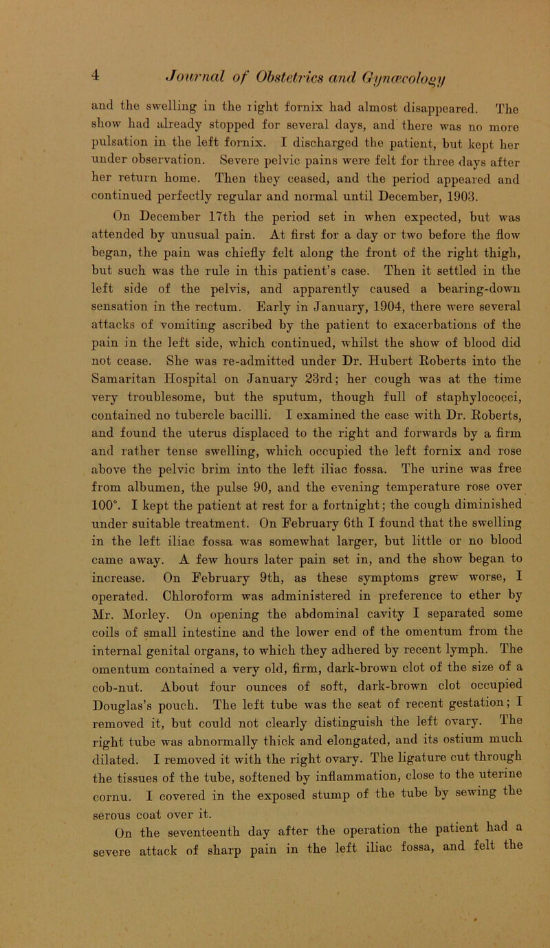 and the swelling in the light fornix had almost disappeared. The show had already stopped for several days, and there was no more pulsation in the left fornix. I discharged the patient, but kept her under observation. Severe pelvic pains were felt for three days after her return home. Then they ceased, and the period appeared and continued perfectly regular and normal until December, 1903. On December 17th the period set in when expected, but was attended by unusual pain. At first for a day or two before the flow began, the pain was chiefly felt along the front of the right thigh, but such was the rule in this patient’s case. Then it settled in the left side of the pelvis, and apparently caused a bearing-down sensation in the rectum. Early in January, 1904, there were several attacks of vomiting ascribed by the patient to exacerbations of the pain in the left side, which continued, whilst the show of blood did not cease. She was re-admitted under Dr. Hubert Roberts into the Samaritan Hospital on January 23rd; her cough was at the time very troublesome, but the sputum, though full of staphylococci, contained no tubercle bacilli. I examined the case with Dr. Roberts, and found the uterus displaced to the right and forwards by a firm and rather tense swelling, which occupied the left fornix and rose above the pelvic brim into the left iliac fossa. The urine was free from albumen, the pulse 90, and the evening temperature rose over 100°. I kept the patient at rest for a fortnight; the cough diminished under suitable treatment. On February 6th I found that the swelling in the left iliac fossa was somewhat larger, but little or no blood came away. A few hours later pain set in, and the show began to increase. On February 9th, as these symptoms grew worse, I operated. Chloroform was administered in preference to ether by Mr. Morley. On opening the abdominal cavity I separated some coils of small intestine and the lower end of the omentum from the internal genital organs, to which they adhered by recent lymph. The omentum contained a very old, firm, dark-brown clot of the size of a cob-nut. About four ounces of soft, dark-brown clot occupied Douglas’s pouch. The left tube was the seat of recent gestation; I removed it, but could not clearly distinguish the left ovary. lhe right tube was abnormally thick and elongated, and its ostium much dilated. I removed it with the right ovary. The ligature cut through the tissues of the tube, softened by inflammation, close to the uterine cornu. I covered in the exposed stump of the tube by sewing the serous coat over it. On the seventeenth day after the operation the patient had a severe attack of sharp pain in the left iliac fossa, and felt the