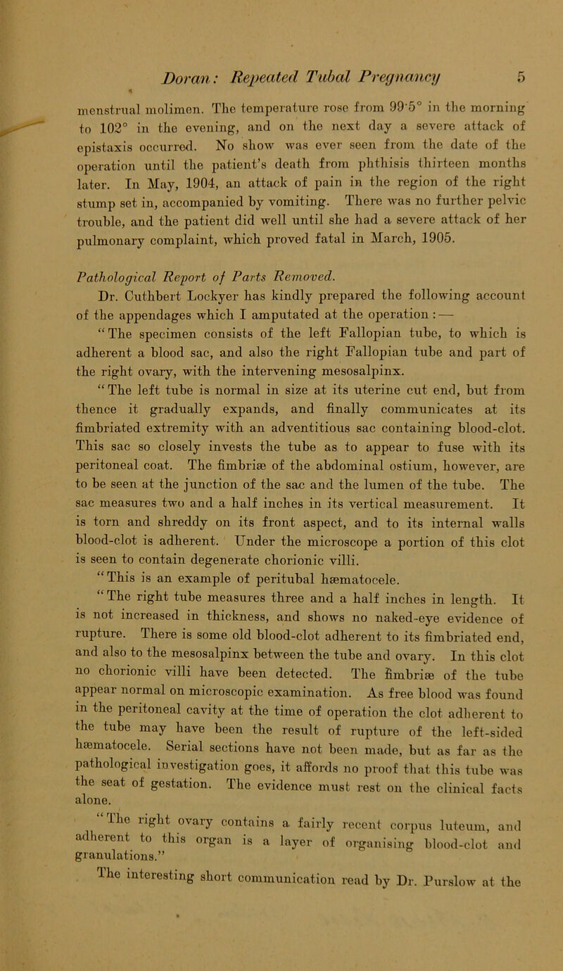 4 menstrual molimen. The temperature rose from 99'5° in the morning to 102° in the evening, and on the next day a severe attack of epistaxis occurred. No show was ever seen from the date of the operation until the patient’s death from phthisis thirteen months later. In May, 1904, an attack of pain in the region of the right stump set in, accompanied by vomiting. There was no further pelvic trouble, and the patient did well until she had a severe attack of her pulmonary complaint, which proved fatal in March, 1905. Pathological Report of Parts Removed. Dr. Cuthbert Lockyer has kindly prepared the following account of the appendages which I amputated at the operation : — “The specimen consists of the left Fallopian tube, to which is adherent a blood sac, and also the right Fallopian tube and part of the right ovary, with the intervening mesosalpinx. “The left tube is normal in size at its uterine cut end, but from thence it gradually expands, and finally communicates at its fimbriated extremity with an adventitious sac containing blood-clot. This sac so closely invests the tube as to appear to fuse with its peritoneal coat. The fimbrise of the abdominal ostium, however, are to be seen at the junction of the sac and the lumen of the tube. The sac measures two and a half inches in its vertical measurement. It is torn and shreddy on its front aspect, and to its internal walls blood-clot is adherent. Under the microscope a portion of this clot is seen to contain degenerate chorionic villi. “This is an example of peritubal haematocele. “ The right tube measures three and a half inches in length. It . O is not increased in thickness, and shows no naked-eye evidence of rupture. There is some old blood-clot adherent to its fimbriated end, and also to the mesosalpinx between the tube and ovary. In this clot no chorionic villi have been detected. The fimbriae of the tube appear normal on microscopic examination. As free blood was found m the peritoneal cavity at the time of operation the clot adherent to the tube may have been the result of rupture of the left-sided hematocele. Serial sections have not been made, but as far as the pathological investigation goes, it affords no proof that this tube was the seat of gestation. The evidence must rest on the clinical facts alone. The right ovary contains a fairly recent corpus luteum, and adherent to this organ is a layer of organising blood-clot and granulations.” I he interesting short communication read by Dr. Purslow at the
