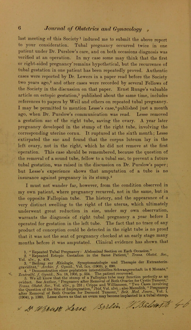 last meeting of this Society 1 induced me to submit the above report to your consideration. Tubal pregnancy occurred twice in one patient under Dr. Purslow’s care, and on both occasions diagnosis was verified at an operation. In my case some may think that the first or right-sided pregnancy'remains hypothetical, but the recurrence of tubal gestation in one patient has been repeatedly proved. Authentic cases were reported by Dr. Lewers in a paper read before the Society two years ago,2 and other cases were recorded by several Fellows of the Society in the discussion on that paper. Ernst Runge’s valuable article on ectopic gestation,3 published about the same time, includes references to papers by Weil and others on repeated tubal pregnancy. I may be permitted to mention Lesse’s case,4published just a month ago, when Dr. Purslow’s communication was read. Lesse removed a gestation sac of the right tube, saving the ovary. A year later pregnancy developed in the stump of the right tube, involving the corresponding uterine cornu. It ruptured at the sixth month; Lesse extirpated the sac and found that the corpus luteum lay in the left ovary, not in the right, which he did not remove at the first operation. This case should be remembered, because the question of the removal of a sound tube, fellow to a tubal sac, to prevent a future tubal gestation, was raised in the discussion on Dr. Purslow’s paper; but Lesse’s experience shows that amputation of a tube is no insurance against pregnancy in its stump.5 I must not wander far, however, from the condition observed in my own patient, where pregnancy recurred, not in the same, but in the opposite Fallopian tube. The history, and the appearance of a very distinct swelling to the right of the uterus, which ultimately underwent great reduction in size, under my own observation, warrants the diagnosis of right tubal pregnancy a year before I operated for gestation in the left tube. The fact that no trace of any product of conception could be detected in the right tube is no proof that it was not the seat of pregnancy checked at an early stage many months before it was amputated. Clinical evidence has shown that 1. “Repeated Tubal Pregnancy : Abdominal Section on Each Occasion.” 2. “Repeated Ectopic Gestation in the Same Patient,” Trans. Obstet. Soc., Vol. xlv., p. 418. . . „ . 3. “Beitrag zur AStiologie, Symptomatology und Iherapie der Extrauterm- graviditat,” Archiv. f Gyncik., Vol. lxx. (1903),. p. 690. . ,, , „ 4 “ Demonstration einer geplatzten interstitiellen Sohwangerschaft in b Monate, Zentralbl. f Gyncik., No. 18, 1905, p. 554. The patient recovered. 5. We all know that the stump of a Fallopian tube may function perfectly as an oviduct. See Author, “ Pregnancy after Removal of Both Ovaries for Cystic Tumour, Trans. Obstet. Soc., Vol. xliv., p. 231 ; Cripps and Williamson, ‘Two Cases involving the Question of the Site of Impregnation,” Ibid,\ol. xlvi.; also Meredith, I regnancy after Removal of Botli Ovaries for Dermoid Tumour, Brit. Med. Joxmu Vol. l. (1904), p. 1360. Lesse shows us that an ovum may become implanted in a tubal stump.