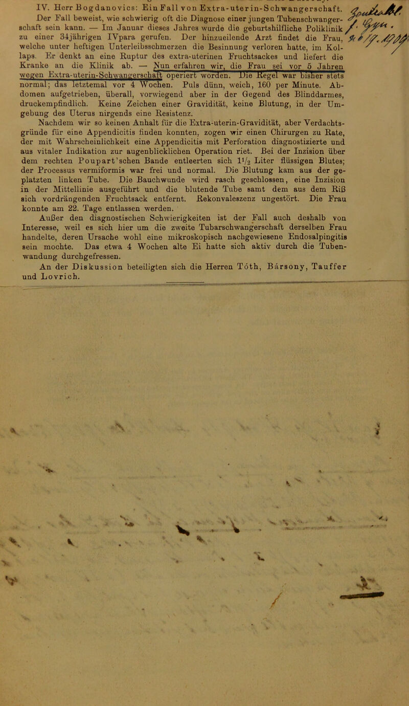 Der Fall beweist, wie achwierig oft die Diagnoao einer jungen Tubenschwanger- schal't sein kann. — Im Januar dieses Jahres wurde die geburtshilfliche Poliklinik zu einer 34jakrigen IVpara gerufen. Der liinzueilende Arzt findet die Frau, welche nnter heftigen Unterleibsschmerzen die Besinnung verloren hatte, im Kol- laps. Er denkt an eine Ruptur des extra-uterinen Fruchtsackes und liefert die Kranko an die Klinik ab. — JMun erfahren wir, die Frau sei vor oJahren wegen Extra-uterin-Schwangerschaft onenert worden. Die Kegel war bisher stets normal; das letztemal vor 4 Wochen. Puls diinn, weich, 160 per Minute. Ab- domen aufgetrieben, uberall, vorwiegend aber in der Gegend des Blinddarmes, druckempfindlich. Keine Zeichen einer Graviditat, keine Blutung, in der Um- gebung des Uterus nirgends eine Resistenz. Nachdem wir so keinen Anhalt fur die Extra-uterin-Graviditat, aber Verdachts- griinde fur eine Appendicitis finden konnten, zogen wir einen Chirurgen zu Rate, der mit Wahrscheinlichkeit eine Appendicitis mit Perforation diagnostizierte und aus vitaler Indikation zur augenblicklichen Operation riet. Bei der Inzision uber dem rechten Poupart’schen Bande entleerten sich D/a Liter fliissigen Blutes; der Processus vermiformis war frei und normal. Die Blutung kam aus der ge- platzten linken Tube. Die Bauchwunde wird rasch geschlossen, eine Inzision in der Mittellinie ausgefiihrt und die blutende Tube samt dem aus dem RiC sich vordrangenden Fruchtsack entfernt. Rekonvaleszenz ungestort. Die Frau konnte am 22. Tage entlassen werden. AuCer den diagnostischen Schwierigkeiten ist der Fall auch deshalb von Interesse, weil es sich hier um die zweite Tubarschwangerschaft derselben Frau handelte, deren Ursache wohl eine mikroskopisch nachgewiesene Endosalpingitis sein mochte. Das etwa 4 Wochen alte Ei hatte sich aktiv durch die Tuben- wandung durchgefressen. An der Diskussion beteiligten sich die Herren Toth, Barsony, Tauffer und Lovrich. /■fr*- I