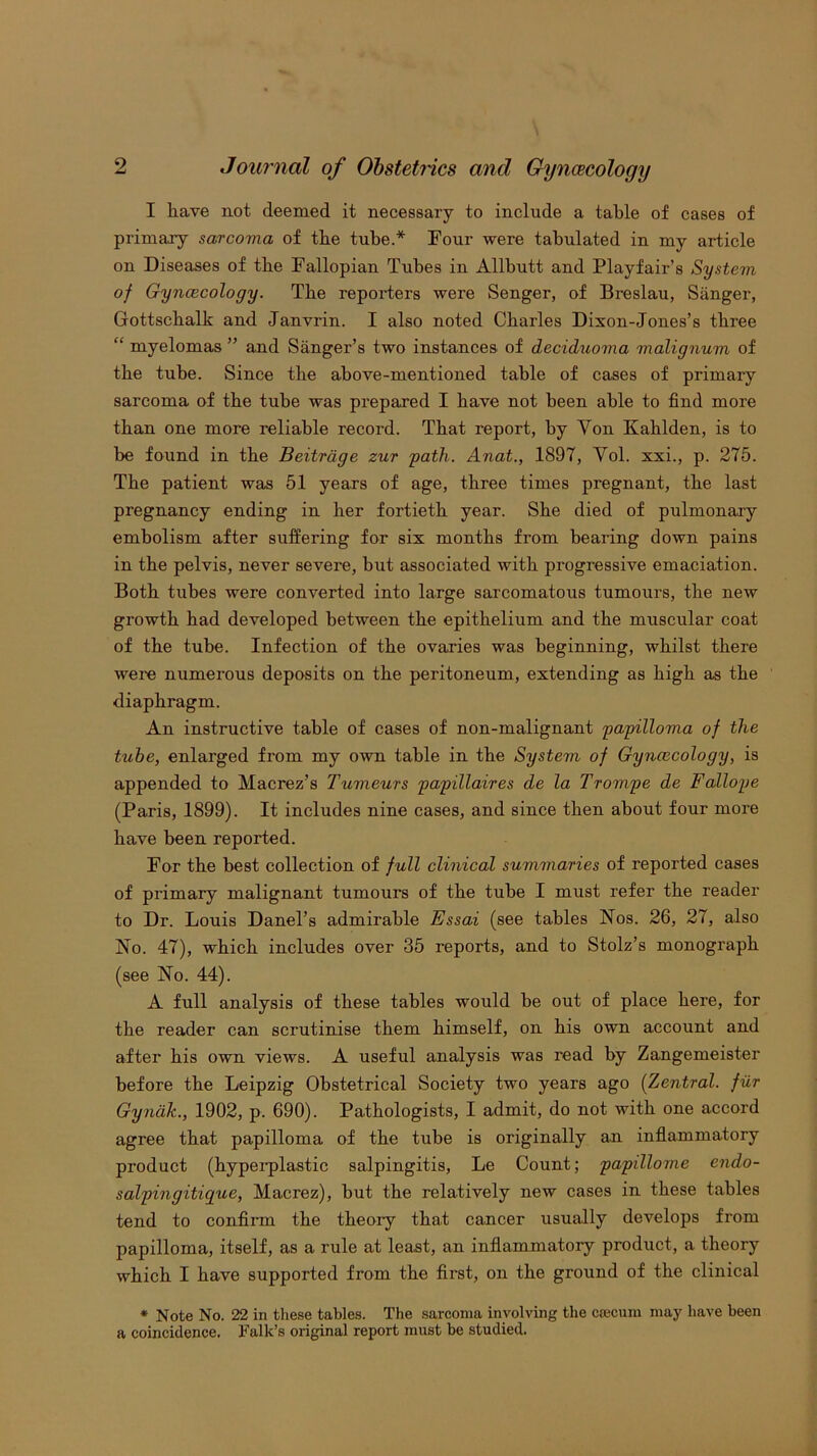 I have not deemed it necessary to include a table of cases of primary sarcoma of the tube.* Four were tabulated in my article on Diseases of the Fallopian Tubes in Allbutt and Playfair’s System of Gyncecology. The reporters were Senger, of Breslau, Sanger, Gottscbalk and Janvrin. I also noted Charles Dixon-Jones’s three “ myelomas ” and Sanger’s two instances of deciduoma malignum of the tube. Since the above-mentioned table of cases of primary sarcoma of the tube was prepared I have not been able to find more than one more reliable record. That report, by Von Kablden, is to be found in the Beitrdge zur path. Anat., 1897, Vol. xxi., p. 275. The patient was 51 years of age, three times pregnant, the last pregnancy ending in her fortieth year. She died of pulmonary embolism after suffering for six months from bearing down pains in the pelvis, never severe, but associated with progressive emaciation. Both tubes were converted into large sarcomatous tumours, the new growth bad developed between the epithelium and the muscular coat of the tube. Infection of the ovaries was beginning, whilst there were numerous deposits on the peritoneum, extending as high as the diaphragm. An instructive table of cases of non-malignant papilloma of the tube, enlarged from my own table in the System of Gyncecology, is appended to Macrez’s Tumeurs papillaires de la Trompe de Fallope (Paris, 1899). It includes nine cases, and since then about four more have been reported. For the best collection of full clinical summaries of reported cases of primary malignant tumours of the tube I must refer the reader to Dr. Louis Danel’s admirable Essai (see tables Nos. 26, 27, also No. 47), which includes over 35 reports, and to Stolz’s monograph (see No. 44). A full analysis of these tables would be out of place here, for the reader can scrutinise them himself, on his own account and after his own views. A useful analysis was read by Zangemeister before the Leipzig Obstetrical Society two years ago (Zentral. filr Gyndk., 1902, p. 690). Pathologists, I admit, do not with one accord agree that papilloma of the tube is originally an inflammatory product (hypei-plastic salpingitis, Le Count; papillome endo- salpingitique, Macrez), but the relatively new cases in these tables tend to confirm the theory that cancer usually develops from papilloma, itself, as a rule at least, an inflammatory product, a theory which I have supported from the first, on the ground of the clinical * Note No. 22 in these tables. The sarcoma involving the ccecum may have been a coincidence. Falk’s original report must be studied.