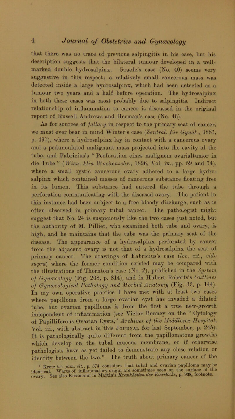 that there was no trace of previous salpingitis in his case, but his description suggests that the bilateral tumour developed in a well- marked double hydrosalpinx. Graefe’s case (No. 40) seems very suggestive in this respect; a relatively small cancerous mass was detected inside a large hydrosalpinx, which had been detected as a tumour two years and a half before operation. The hydrosalpinx in both these cases was most probably due to salpingitis. Indirect relationship of inflammation to cancer is discussed in the original report of Russell Andrews and Herman’s case (No. 46). As for sources of fallacy in respect to the primary seat of cancer, we must ever bear in mind Winter’s case [Zentral. fur Gyndk., 1887, p. 497), where a hydrosalpinx lay in contact with a cancerous ovaiy and a pedunculated malignant mass projected into the cavity of the tube, and Fabricius’s “Perforation eines malignem ovarialtumor in die Tube” {Wien, klin Woche7ischr., 1896, Vol. ix., pp. 59 and 74), where a small cystic cancerous ovary adhered to a large hydi*o- salpinx which contained masses of cancerous substance floating free in its lumen. This substance had entered the tube through a perforation communicating with the diseased ovary. The patient in this instance had been subject to a free bloody discharge, such as is often observed in primary tubal cancer. The pathologist might suggest that No. 24 is suspiciously like the two cases just noted, but the authority of M. Pilliet, who examined both tube and ovary, is high, and he maintains that the tube was the primary seat of the disease. The appearance of a hydrosalpinx perforated by cancer from the adjacent ovary is not that of a hydrosalpinx the seat of primary cancer. The drawings of Pabricius’s case (loc. cit., vide supra) where the former condition existed may be compai'ed with the illustrations of Thornton’s case (No. 2), published in the System of Gyncecology (Fig. 208, p. 814), and in Hubert Roberts’s Outlines of Gyncecological Pathology and Morbid Anatomy (Fig. 32, p. 144). In my own operative practice I have met with at least two cases where papilloma from a large ovarian cyst has invaded a dilated tube, but ovarian papilloma is from the flrst a true new-growth independent of inflammation (see Victor Bonney on the “ Cytology of Papilliferous Ovarian Cysts,” Archives of the Middlesex Hospital, Vol. iii., with abstract in this Journal for last September, p. 245). It is pathologically quite different from the papillomatous growths which develop on the tubal mucous membrane, or if otherwise pathologists have as yet failed to demonstrate any close relation or identity between the two.* The truth about primary cancer of the * Kretz loc. jam. cit., p. 574, considers that tuhal and ovarian papilloma may be identical. Warts of inflammatory origin are sometimes seen on the surface of the ovary. See also Kossmann in Martin’s Krankhciten der Eierstockc, p. 938, footnote.