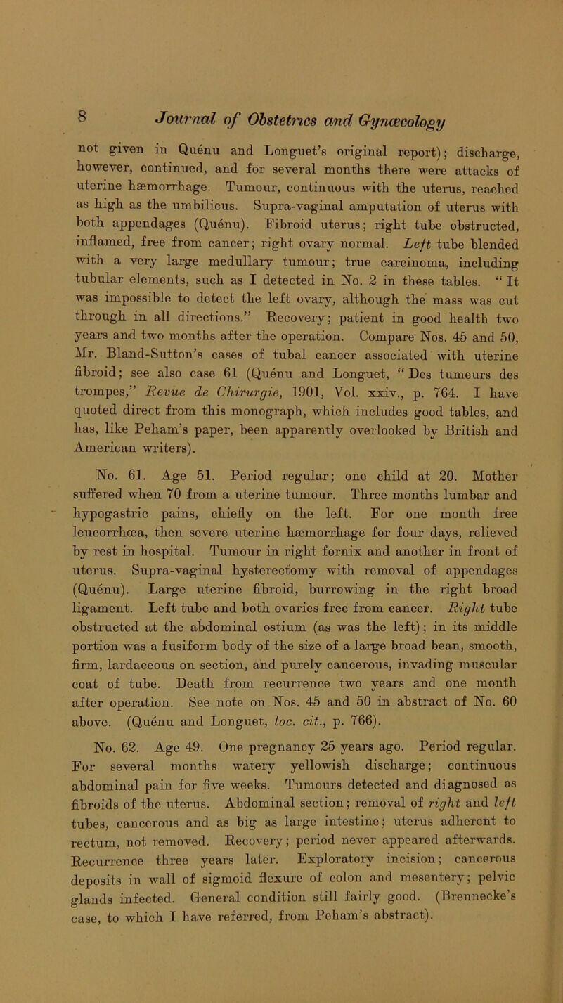 not given in Quenu and Longuet’s original report); discharge, however, continued, and for several months there were attacks of uterine haemorrhage. Tumour, continuous with the uterus, reached as high as the umbilicus. Supra-vaginal amputation of uterus with both appendages (Quenu). Fibroid uterus; right tube obstructed, inflamed, free from cancer; right ovary normal. Left tube blended with a very large medullary tumour; true carcinoma, including tubular elements, such as I detected in No. 2 in these tables. “ It was impossible to detect the left ovary, although the mass was cut through in all directions.” Recovery; patient in good health two years and two months after the operation. Compare Nos. 45 and 50, Mr. Bland-Sutton’s cases of tubal cancer associated with uterine fibroid; see also case 61 (Quenu and Longuet, “ Des tumeurs des trompes,” Revue de Chirurgie, 1901, Vol. xxiv., p. 764. I have quoted direct from this monograph, which includes good tables, and has, like Peham’s paper, been apparently overlooked by British and American writers). No. 61. Age 51. Period regular; one child at 20. Mother suffered when 70 from a uterine tumour. Three months lumbar and hypogastric pains, chiefly on the left. For one month free leucorrhcea, then severe uterine hsemorrhage for four days, relieved by rest in hospital. Tumour in right fornix and another in front of uterus. Supra-vaginal hysterectomy with removal of appendages (Quenu). Large uterine fibroid, burrowing in the right broad ligament. Left tube and both ovaries free from cancer. Right tube obstructed at the abdominal ostium (as was the left); in its middle portion was a fusiform body of the size of a lai-ge broad bean, smooth, firm, lardaceous on section, and purely cancerous, invading muscular coat of tube. Death from recurrence two years and one month after operation. See note on Nos. 45 and 50 in abstract of No. 60 above. (Quenu and Longuet, loc. cit., p. 766). No. 62. Age 49. One pregnancy 25 years ago. Period regular. For several months watery yellowish discharge; continuous abdominal pain for five weeks. Tumours detected and diagnosed as fibroids of the uterus. Abdominal section; removal of right and left tubes, cancerous and as big as large intestine; uterus adherent to rectum, not removed. Recovery; period never appeared afterwards. Recurrence three years later. Exploratory incision; cancerous deposits in wall of sigmoid flexure of colon and mesentery; pelvic glands infected. General condition still fairly good. (Brennecke’s case, to which I have referred, from Peham’s abstract).