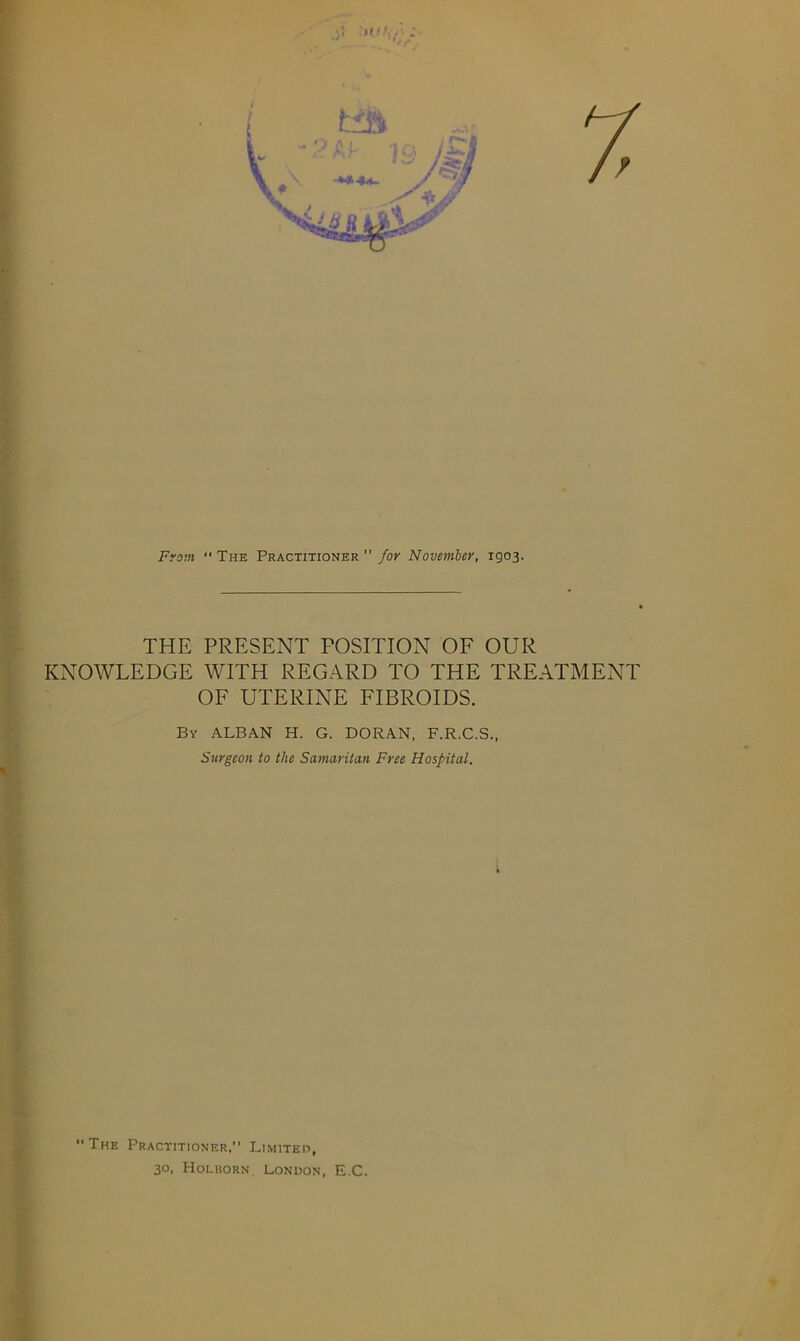 From “ The Practitioner Joy November, 1903. THE PRESENT POSITION OF OUR KNOWLEDGE WITH REGARD TO THE TREATMENT OF UTERINE FIBROIDS. By ALBAN H. G. DORAN, F.R.C.S., Surgeon to the Samaritan Free Hospital. “The Practitioner,” Limited, 30, Holborn. London, E.C.