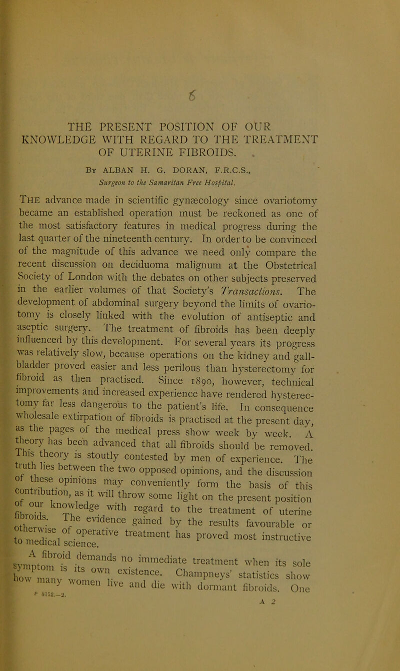 6 THE PRESENT POSITION OF OUR KNOWLEDGE WITH REGARD TO THE TREATMENT OF UTERINE FIBROIDS. By ALBAN H. G. DORAN, F.R.C.S., Surgeon to the Samaritan Free Hospital. The advance made in scientific gynaecology since ovariotomy became an established operation must be reckoned as one of the most satisfactory features in medical progress during the last quarter of the nineteenth century. In order to be convinced of the magnitude of this advance we need only compare the recent discussion on deciduoma malignum at the Obstetrical Society of London with the debates on other subjects preserved in the earlier volumes of that Society’s Transactions. The development of abdominal surgery beyond the limits of ovario- tomy is closely linked with the evolution of antiseptic and aseptic surgery. The treatment of fibroids has been deeply influenced by this development. For several years its progress vas relatively slow, because operations on the kidney and gall- bladder proved easier and less perilous than hysterectomy for fibioid as then practised. Since 1890, however, technical improvements and increased experience have rendered hysterec- tomy far less dangerous to the patient’s life. In consequence v holesale extirpation of fibroids is practised at the present day, as the pages of the medical press show week by week A theory has been advanced that all fibroids should be removed. ns theory is stoutly contested by men of experience. The truth hes between the two opposed opinions, and the discussion 0 these opinions may conveniently form the basis of this contribution, as it will throw some light on the present position filniA, rn ge,With r6gard t0 the treatment of uterine H 16 evidence gained by the results favourable or to median l ° 0peratlve treatment has proved most instructive to medical science. symptomk'1 demands no Mediate treatment when its sole how manv w existence- Champneys’ statistics show y 0men llve and with dormant fibroids. One P 8152.-2. A 2