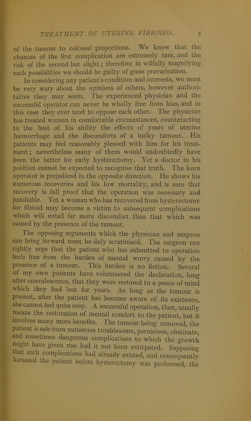 of the tumour to colossal proportions. We know that the chances of the first complication are extremely rare, and the risk of the second but slight; therefore in wilfully magnifying such possibilities we should be guilty of gross prevarication. In considering any patient’s condition and interests, we must be very wary about the opinions of others, however authori- tative they may seem. The experienced physician and the successful operator can never be wholly free from bias, and in this case they ever tend to oppose each other. The physician has treated women in comfortable circumstances, counteracting to the best of his ability the effects of years of uterine haemorrhage and the discomforts of a bulky tumour. His patients may feel reasonably pleased with him for his treat- ment ; nevertheless many of them would undoubtedly have been the better for early hysterectomy. Yet a doctor in his position cannot be expected to recognise that truth. The keen operator is prejudiced in the opposite direction. He shows his numerous recoveries and his low mortality, and is sure that recovery is full proof that the operation was necessary and justifiable. Yet a woman who has recovered from hysterectomy for fibroid may become a victim to subsequent complications which will entail far more discomfort than that which was caused by the presence of the tumour. The opposing arguments which the physician and surgeon can bring forward must be duly scrutinised. The surgeon can rightly urge that the patient who has submitted to operation feels free from the burden of mental worry caused by the presence of a tumour. This burden is no fiction. Several of my own patients have volunteered the declaration, long after convalescence, that they were restored to a peace of mind which they had lost for years. As long as the tumour is present, after the patient has become aware of its existence, she cannot feel quite easy. A successful operation, then, usually means the restoration of mental comfort to the patient, but it involves many more benefits. The tumour being removed, the patient is safe from numerous troublesome, pernicious, obstinate, and sometimes dangerous complications to which the growth might have given rise had it not been extirpated. Supposing that such complications had already existed, and consequentlv wrassed the patient before hysterectomy was performed, the
