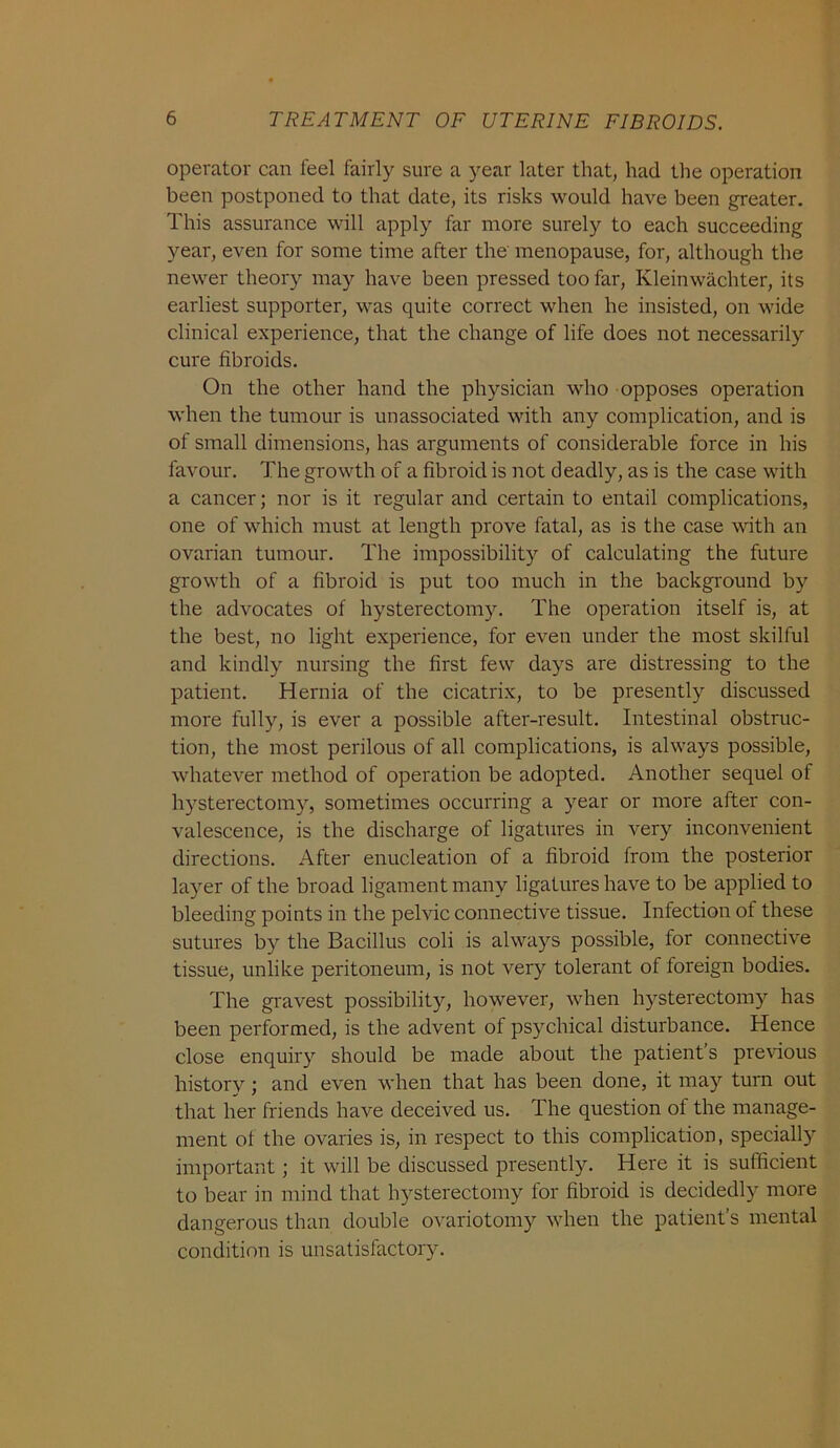 operator can leel fairly sure a year later that, had the operation been postponed to that date, its risks would have been greater. This assurance will apply far more surely to each succeeding year, even for some time after the menopause, for, although the newer theory may have been pressed too far, Kleinwachter, its earliest supporter, was quite correct when he insisted, on wide clinical experience, that the change of life does not necessarily cure fibroids. On the other hand the physician who opposes operation when the tumour is unassociated with any complication, and is of small dimensions, has arguments of considerable force in his favour. The growth of a fibroid is not deadly, as is the case with a cancer; nor is it regular and certain to entail complications, one of which must at length prove fatal, as is the case with an ovarian tumour. The impossibility of calculating the future growth of a fibroid is put too much in the background by the advocates of hysterectomy. The operation itself is, at the best, no light experience, for even under the most skilful and kindly nursing the first few days are distressing to the patient. Hernia of the cicatrix, to be presently discussed more fully, is ever a possible after-result. Intestinal obstruc- tion, the most perilous of all complications, is always possible, whatever method of operation be adopted. Another sequel of hysterectomy, sometimes occurring a year or more after con- valescence, is the discharge of ligatures in very inconvenient directions. After enucleation of a fibroid from the posterior layer of the broad ligament many ligatures have to be applied to bleeding points in the pelvic connective tissue. Infection of these sutures by the Bacillus coli is always possible, for connective tissue, unlike peritoneum, is not very tolerant of foreign bodies. The gravest possibility, however, when hysterectomy has been performed, is the advent of psychical disturbance. Hence close enquiry should be made about the patient’s previous history ; and even when that has been done, it may turn out that her friends have deceived us. The question of the manage- ment of the ovaries is, in respect to this complication, specially important; it will be discussed presently. Here it is sufficient to bear in mind that hysterectomy for fibroid is decidedly more dangerous than double ovariotomy when the patient’s mental condition is unsatisfactory.