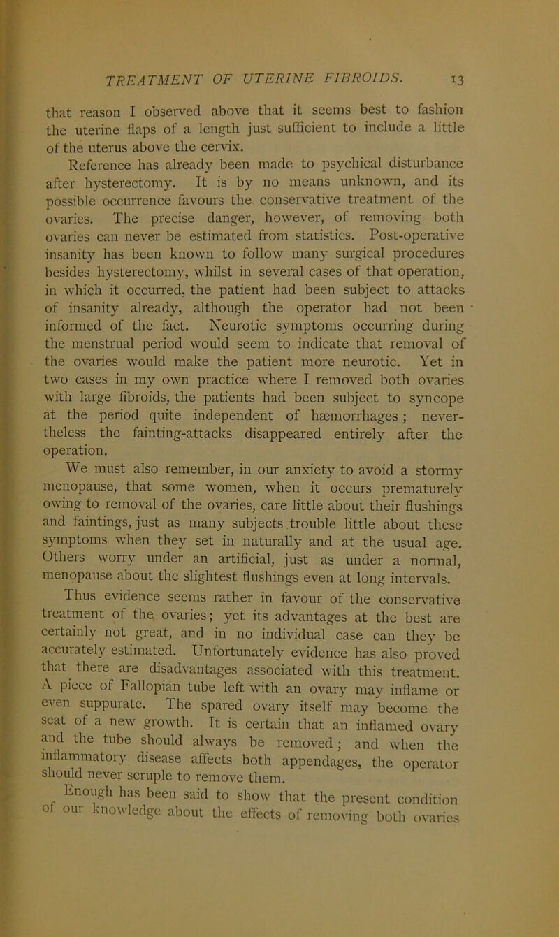 that reason I observed above that it seems best to fashion the uterine flaps of a length just sufficient to include a little of the uterus above the cervix. Reference has already been made to psychical disturbance after hysterectomy. It is by no means unknown, and its possible occurrence favours the conservative treatment of the ovaries. The precise danger, however, of removing both ovaries can never be estimated from statistics. Post-operative insanity has been known to follow many surgical procedures besides hysterectomy, whilst in several cases of that operation, in which it occurred, the patient had been subject to attacks of insanity already, although the operator had not been informed of the fact. Neurotic symptoms occurring during the menstrual period would seem to indicate that removal of the ovaries would make the patient more neurotic. Yet in two cases in my own practice where I removed both ovaries with large fibroids, the patients had been subject to syncope at the period quite independent of haemorrhages ; never- theless the fainting-attacks disappeared entirely after the operation. We must also remember, in our anxiety to avoid a stormy menopause, that some women, when it occurs prematurely owing to removal of the ovaries, care little about their flushings and faintings, just as many subjects trouble little about these symptoms when they set in naturally and at the usual age. Others worry under an artificial, just as under a normal, menopause about the slightest flushings even at long intervals. Thus evidence seems rather in favour of the conservative treatment of the ovaries; yet its advantages at the best are certainly not great, and in no individual case can they be accurately estimated. Unfortunately evidence has also proved that there are disadvantages associated with this treatment. A piece ol Fallopian tube left with an ovary may inflame or even suppurate. The spared ovary itself may become the seat of a new growth. It is certain that an inflamed ovary and the tube should always be removed; and when the inflammatory disease affects both appendages, the operator should never scruple to remove them. Enough has been said to show that the present condition o our knowledge about the effects of removing both ovaries