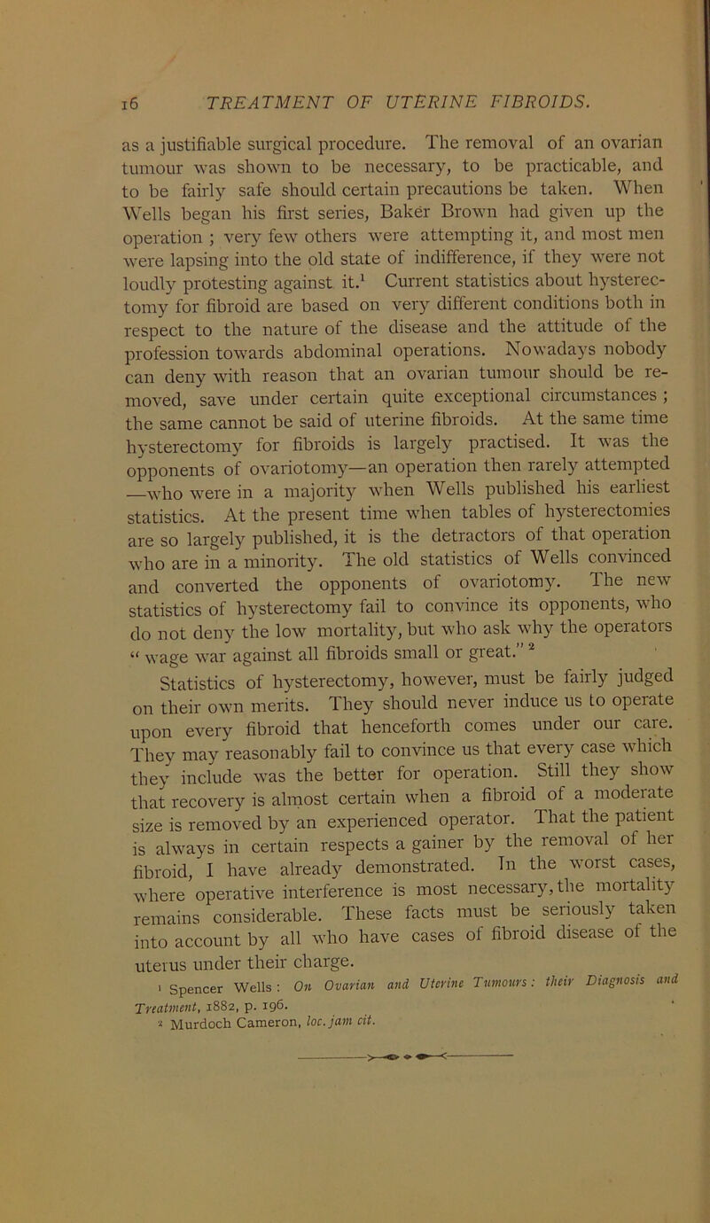 as a justifiable surgical procedure. The removal of an ovarian tumour was shown to be necessary, to be practicable, and to be fairly safe should certain precautions be taken. When Wells began his first series, Baker Brown had given up the operation ; very few others were attempting it, and most men were lapsing into the old state of indifference, if they were not loudly protesting against it.1 Current statistics about hysterec- tomy for fibroid are based on very different conditions both in respect to the nature of the disease and the attitude of the profession towards abdominal operations. Nowadays nobody can deny with reason that an ovarian tumour should be re- moved, save under certain quite exceptional circumstances ; the same cannot be said of uterine fibroids. At the same time hysterectomy for fibroids is largely practised. It was the opponents of ovariotomy—an operation then laiely attempted who were in a majority when Wells published his earliest statistics. At the present time when tables of hysterectomies are so largely published, it is the detractors of that opeiation who are in a minority. The old statistics of Wells convinced and converted the opponents of ovariotomy. The new statistics of hysterectomy fail to convince its opponents, who do not deny the low mortality, but who ask why the operators “ wage war against all fibroids small or great. Statistics of hysterectomy, however, must be fairly judged on their own merits. They should never induce us to operate upon every fibroid that henceforth comes under our care. They may reasonably fail to convince us that every case which they include was the better for operation. Still they show that recovery is almost certain when a fibroid of a moderate size is removed by an experienced operator. That the patient is always in certain respects a gainer by the removal of her fibroid, I have already demonstrated. In the worst cases, where operative interference is most necessary, the mortality remains considerable. These facts must be seriously taken into account by all who have cases of fibroid disease of the uterus under their charge. ' Spencer Wells : On Ovarian and Uterine Tumours: their Diagnosis and Treatment, 1882, p. 196. 2 Murdoch Cameron, loc.jam cit.