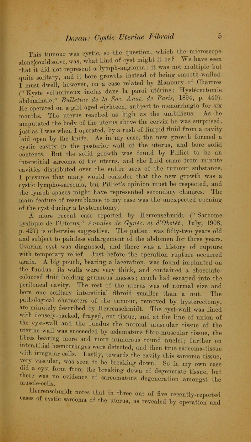 This tumour was cystic, so the question, which the microscope alonejcouldsolve, was, what kind of cyst might it be? We have seen that it did not represent a lymph-angioma; it was not multiple but quite solitary, and it bore growths instead of being smooth-walled. I must dwell, however, on a case related by Manoury of Chartres (“ Kyste volumineux inclus dans la paroi uterine: Hysterectomie abdominale,” Bulletins de la Soc. Anat. de Paris, 1894, p. 440). He operated on a girl aged eighteen, subject to menorrhagia for six months. The uterus reached as high as the umbilicus. As he amputated the body of the uterus above the cervix he was surprised, just as I was when I operated, by a rush of limpid fluid from a cavity laid open by the knife. As in my case, the new growth formed a cystic cavity in the posterior wall of the uterus, and bore solid contents. But the solid growth was found by Pilliet to be an interstitial sarcoma of the uterus, and the fluid came from minute cavities distributed over the entire area of the tumour substance. I presume that many would consider that the new growth was a cystic lympho-sarcoma, but Pilliet’s opinion must be respected, and the lymph spaces might have represented secondary changes. The main feature of resemblance to my case was the unexpected opening of the cyst during a hysterectomy. A more recent case reported by Herrenschmidt (“ Sarcome kystique de l’TJterus,” Annales de Gynec. et d’Obstet., July, 1908, p. 427) is otherwise suggestive. The patient was fifty-two years old and subject to painless enlargement of the abdomen for three years. Ovarian cyst was diagnosed, and there was a history of rupture with temporary relief. Just before the operation rupture occurred again. A big pouch, bearing a laceration, was found implanted on the fundus; its walls were very thick, and contained a chocolate- coloured fluid holding grumous masses; much had escaped into the peritoneal cavity. The rest of the uterus was of normal size and bore one solitary interstitial fibroid smaller than a nut. The pathological characters of the tumour, removed by hysterectomy, are minutely described by Herrenschmidt. The cyst-wall was lined with densely-packed, frayed, cut tissue, and at the line of union of the cyst-wall and the fundus the normal muscular tissue of the uterine wall was succeeded by oedematous fibro-muscular tissue, the Abies bearing more and more numerous round nuclei; further on interstitial hemorrhages were detected, and then true sarcoma-tissue wit i inegulai cells. Lastly, towards the cavity this sarcoma tissue, very vascular, was seen to be breaking down. So in my own case c id a cyst form from the breaking down of degenerate tissue, but lere was no evidence of sarcomatous degeneration amongst the muscle-cells. b Herrenschmidt notes that in three out of five recently-reported cases o cystic sarcoma of the uterus, as revealed by operation and