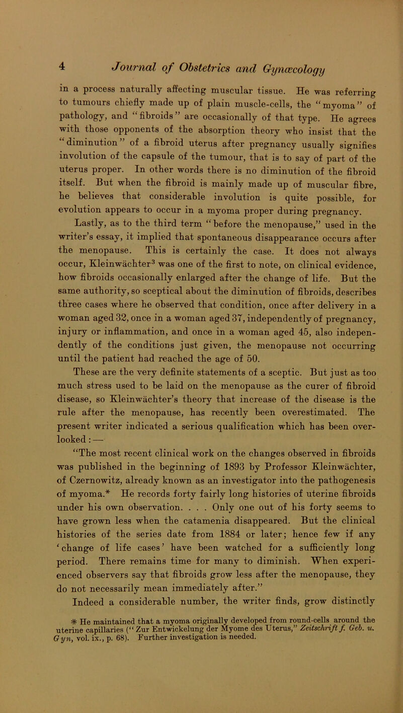 in a process naturally affecting muscular tissue. He was referring to tumours chiefly made up of plain muscle-cells, the “myoma” of pathology, and “ fibroids ” are occasionally of that type. He agrees with those opponents of the absorption theory who insist that the “ diminution ” of a fibroid uterus after pregnancy usually signifies involution of the capsule of the tumour, that is to say of part of the uterus proper. In other words there is no diminution of the fibroid itself. But when the fibroid is mainly made up of muscular fibre, he believes that considerable involution is quite possible, for evolution appears to occur in a myoma proper during pregnancy. Lastly, as to the third term “before the menopause,” used in the writer’s essay, it implied that spontaneous disappearance occurs after the menopause. This is certainly the case. It does not always occur, Kleinwachter3 was one of the first to note, on clinical evidence, how fibroids occasionally enlarged after the change of life. But the same authority, so sceptical about the diminution of fibroids, describes three cases where he observed that condition, once after delivery in a woman aged 32, once in a woman aged 37, independently of pregnancy, injury or inflammation, and once in a woman aged 45, also indepen- dently of the conditions just given, the menopause not occurring until the patient had reached the age of 50. These are the very definite statements of a sceptic. But just as too much stress used to be laid on the menopause as the curer of fibroid disease, so Kleinwachter’s theory that increase of the disease is the rule after the menopause, has recently been overestimated. The present writer indicated a serious qualification which has been over- looked : — “The most recent clinical work on the changes observed in fibroids was published in the beginning of 1893 by Professor Kleinwachter, of Czernowitz, already known as an investigator into the pathogenesis of myoma.* He records forty fairly long histories of uterine fibroids under his own observation. . . . Only one out of his forty seems to have grown less when the catamenia disappeared. But the clinical histories of the series date from 1884 or later; hence few if any ‘ change of life cases ’ have been watched for a sufficiently long period. There remains time for many to diminish. When experi- enced observers say that fibroids grow less after the menopause, they do not necessarily mean immediately after.” Indeed a considerable number, the writer finds, grow distinctly * He maintained that a myoma originally developed from round-cells around the uterine capillaries (“ Zur Entwickelung der Myome des Uterus,” Zeitschriftf Geb. u. Gyn, vol. ix., p. 68). Further investigation is needed.