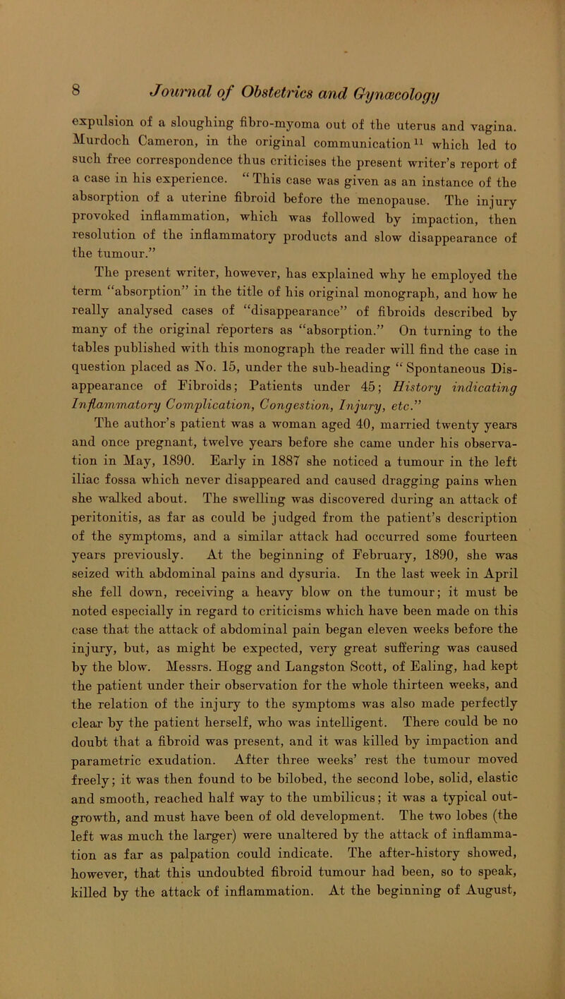 expulsion of a sloughing fibro-myoma out of the uterus and vagina. Murdoch Cameron, in the original communication11 which led to such free correspondence thus criticises the present writer’s report of a case in his experience. “ This case was given as an instance of the absorption of a uterine fibroid before the menopause. The injury provoked inflammation, which was followed by impaction, then resolution of the inflammatory products and slow disappearance of the tumour.” The present writer, however, has explained why he employed the term “absorption” in the title of his original monograph, and how he really analysed cases of “disappearance” of fibroids described by many of the original reporters as “absorption.” On turning to the tables published with this monograph the reader will find the case in question placed as No. 15, under the suh-lieading “Spontaneous Dis- appearance of Fibroids; Patients under 45; History indicating Inflammatory Complication, Congestion, Injury, etc.” The author’s patient was a woman aged 40, married twenty years and once pregnant, twelve years before she came under his observa- tion in May, 1890. Early in 1887 she noticed a tumour in the left iliac fossa which never disappeared and caused dragging pains when she walked about. The swelling was discovered during an attack of peritonitis, as far as could he judged from the patient’s description of the symptoms, and a similar attack had occurred some fourteen years previously. At the beginning of February, 1890, she was seized with abdominal pains and dysuria. In the last week in April she fell down, receiving a heavy blow on the tumour; it must he noted especially in regard to criticisms which have been made on this case that the attack of abdominal pain began eleven weeks before the injury, but, as might be expected, very great suffering was caused by the blow. Messrs. Hogg and Langston Scott, of Ealing, had kept the patient under their observation for the whole thirteen weeks, and the relation of the injury to the symptoms was also made perfectly clear by the patient herself, who was intelligent. There could he no doubt that a fibroid was present, and it was killed by impaction and parametric exudation. After three weeks’ rest the tumour moved freely; it was then found to he bilobed, the second lobe, solid, elastic and smooth, reached half way to the umbilicus; it was a typical out- growth, and must have been of old development. The two lobes (the left was much the larger) were unaltered by the attack of inflamma- tion as far as palpation could indicate. The after-history showed, however, that this undoubted fibroid tumour had been, so to speak, killed by the attack of inflammation. At the beginning of August,