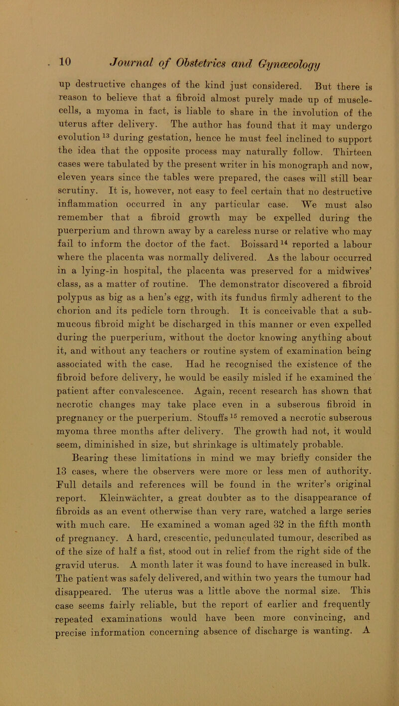up destructive changes of the kind just considered. But there is reason to believe that a fibroid almost purely made up of muscle- cells, a myoma in fact, is liable to share in the involution of the uterus after delivery. The author has found that it may undergo evolution13 during gestation, hence he must feel inclined to support the idea that the opposite process may naturally follow. Thirteen cases were tabulated by the present writer in his monograph and now, eleven years since the tables were prepared, the cases will still bear scrutiny. It is, however, not easy to feel certain that no destructive inflammation occurred in any particular case. We must also remember that a fibroid growth may be expelled during the puerperium and thrown away by a careless nurse or relative who may fail to inform the doctor of the fact. Boissard 14 reported a labour where the placenta was normally delivered. As the labour occurred in a lying-in hospital, the placenta was preserved for a midwives’ class, as a matter of routine. The demonstrator discovered a fibroid polypus as big as a hen’s egg, with its fundus firmly adherent to the chorion and its pedicle torn through. It is conceivable that a sub- mucous fibroid might be discharged in this manner or even expelled during the puerperium, without the doctor knowing anything about it, and without any teachers or routine system of examination being associated with the case. Had he recognised the existence of the fibroid before delivery, he would be easily misled if he examined the patient after convalescence. Again, recent research has shown that necrotic changes may take place even in a subserous fibroid in pregnancy or the puerperium. Stouffs 15 removed a necrotic subserous myoma three months after delivery. The growth had not, it would seem, diminished in size, but shrinkage is ultimately probable. Bearing these limitations in mind we may briefly consider the 13 cases, where the observers were more or less men of authority. Full details and references will be found in the writer’s original report. Kleinwachter, a great doubter as to the disappearance of fibroids as an event otherwise than very rare, watched a large series with much care. He examined a woman aged 32 in the fifth month of pregnancy. A hard, crescentic, pedunculated tumour, described as of the size of half a fist, stood out in relief from the right side of the gravid uterus. A month later it was found to have increased in bulk. The patient was safely delivered, and within two years the tumour had disappeared. The uterus was a little above the normal size. This case seems fairly reliable, but the report of earlier and frequently repeated examinations would have been more convincing, and precise information concerning absence of discharge is wanting. A