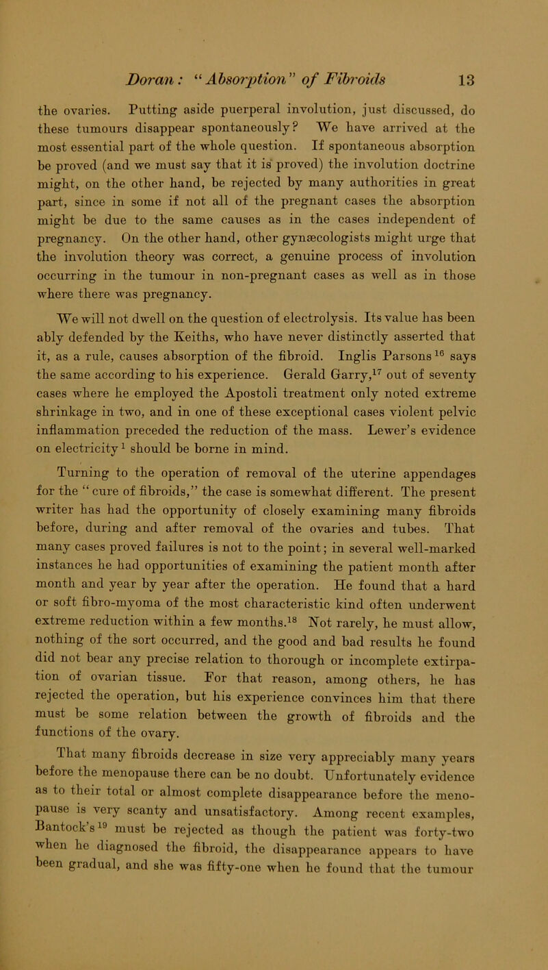 the ovaries. Putting aside puerperal involution, just discussed, do these tumours disappear spontaneously? We have arrived at the most essential part of the whole question. If spontaneous absorption be proved (and we must say that it is proved) the involution doctrine might, on the other hand, be rejected by many authorities in great part, since in some if not all of the pregnant cases the absorption might be due to the same causes as in the cases independent of pregnancy. On the other hand, other gynaecologists might urge that the involution theory was correct, a genuine process of involution occurring in the tumour in non-pregnant cases as well as in those where there was pregnancy. We will not dwell on the question of electrolysis. Its value has been ably defended by the Keiths, who have never distinctly asserted that it, as a rule, causes absorption of the fibroid. Inglis Parsons 16 says the same according to his experience. Gerald Garry,17 out of seventy cases where he employed the Apostoli treatment only noted extreme shrinkage in two, and in one of these exceptional cases violent pelvic inflammation preceded the reduction of the mass. Lewer’s evidence on electricity1 should be borne in mind. Turning to the operation of removal of the uterine appendages for the “ cure of fibroids,” the case is somewhat different. The present writer has had the opportunity of closely examining many fibroids before, during and after removal of the ovaries and tubes. That many cases proved failures is not to the point; in several well-marked instances he had opportunities of examining the patient month after month and year by year after the operation. He found that a hard or soft fibro-myoma of the most characteristic kind often underwent extreme reduction within a few months.18 Not rarely, he must allow, nothing of the sort occurred, and the good and bad results he found did not bear any precise relation to thorough or incomplete extirpa- tion of ovarian tissue. Por that reason, among others, he has rejected the operation, but his experience convinces him that there must be some relation between the growth of fibroids and the functions of the ovary. lhat many fibroids decrease in size very appreciably many vears before the menopause there can be no doubt. Unfortunately evidence as to their total or almost complete disappearance before the meno- pause is very scanty and unsatisfactory. Among recent examples, Bantock’s19 must be rejected as though the patient was forty-two when he diagnosed the fibroid, the disappearance appears to have been gradual, and she was fifty-one when he found that the tumour