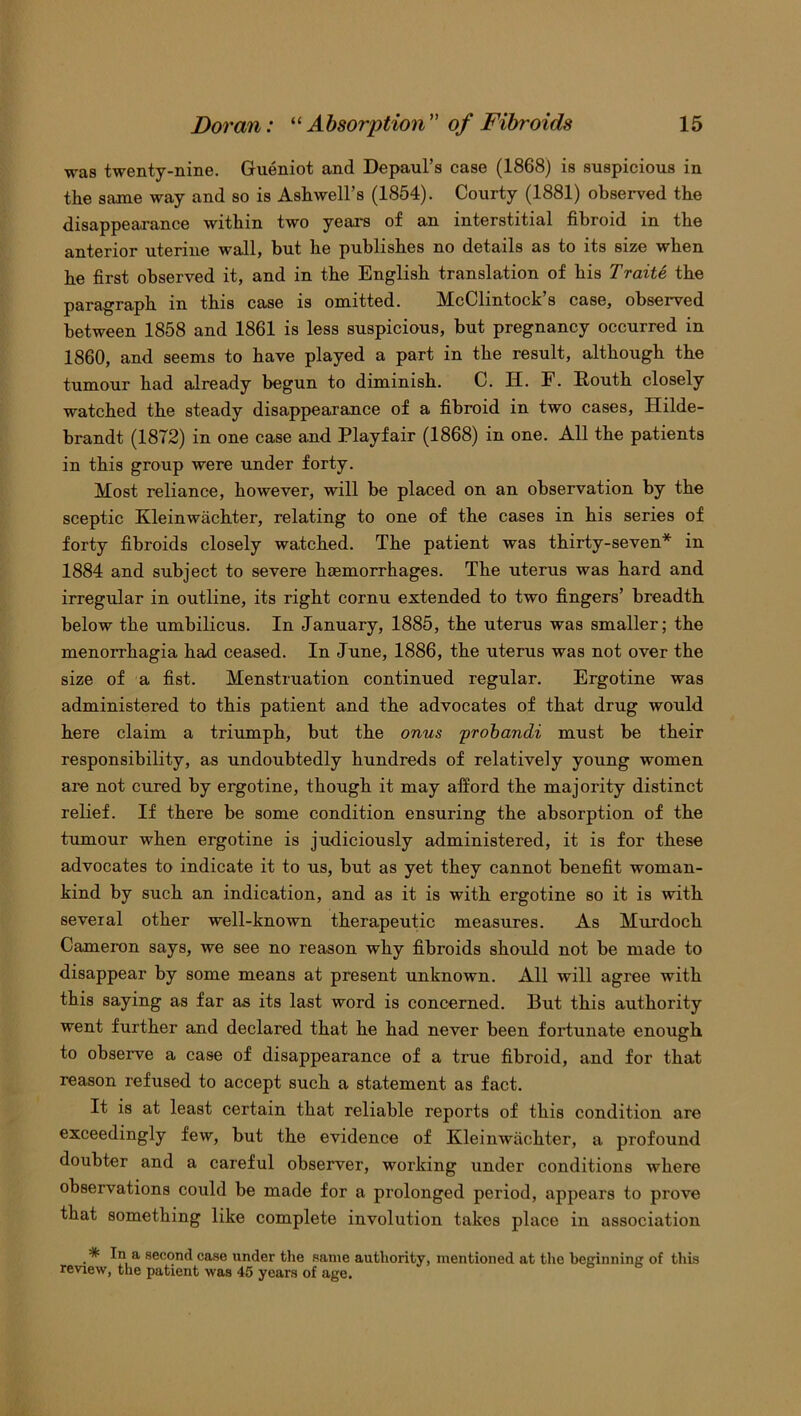 was twenty-nine. Gueniot and Depaul’s case (1868) is suspicious in the same way and so is Ash well’s (1854). Courty (1881) observed the disappearance within two years of an interstitial fibroid in the anterior uterine wall, but he publishes no details as to its size when he first observed it, and in the English translation of his Traite the paragraph in this case is omitted. McClintock’s case, observed between 1858 and 1861 is less suspicious, but pregnancy occurred in 1860, and seems to have played a part in the result, although the tumour had already begun to diminish. C. H. F. Routh closely watched the steady disappearance of a fibroid in two cases, Hilde- brandt (1872) in one case and Playfair (1868) in one. All the patients in this group were under forty. Most reliance, however, will be placed on an observation by the sceptic Kleinwachter, relating to one of the cases in his series of forty fibroids closely watched. The patient was thirty-seven* in 1884 and subject to severe haemorrhages. The uterus was hard and irregular in outline, its right cornu extended to two fingers’ breadth below the umbilicus. In January, 1885, the uterus was smaller; the menorrhagia had ceased. In June, 1886, the uterus was not over the size of a fist. Menstruation continued regular. Ergotine was administered to this patient and the advocates of that drug would here claim a triumph, but the onus probandi must be their responsibility, as undoubtedly hundreds of relatively young women are not cured by ergotine, though it may afford the majority distinct relief. If there be some condition ensuring the absorption of the tumour when ergotine is judiciously administered, it is for these advocates to indicate it to us, but as yet they cannot benefit woman- kind by such an indication, and as it is with ergotine so it is with several other well-known therapeutic measures. As Murdoch Cameron says, we see no reason why fibroids should not be made to disappear by some means at present unknown. All will agree with this saying as far as its last word is concerned. But this authority went further and declared that he had never been fortunate enough to observe a case of disappearance of a true fibroid, and for that reason refused to accept such a statement as fact. It is at least certain that reliable reports of this condition are exceedingly few, but the evidence of Kleinwachter, a profound doubter and a careful observer, working under conditions where observations could be made for a prolonged period, appears to prove that something like complete involution takes place in association # In a second case under the same authority, mentioned at the beginning of this review, the patient was 45 years of age.