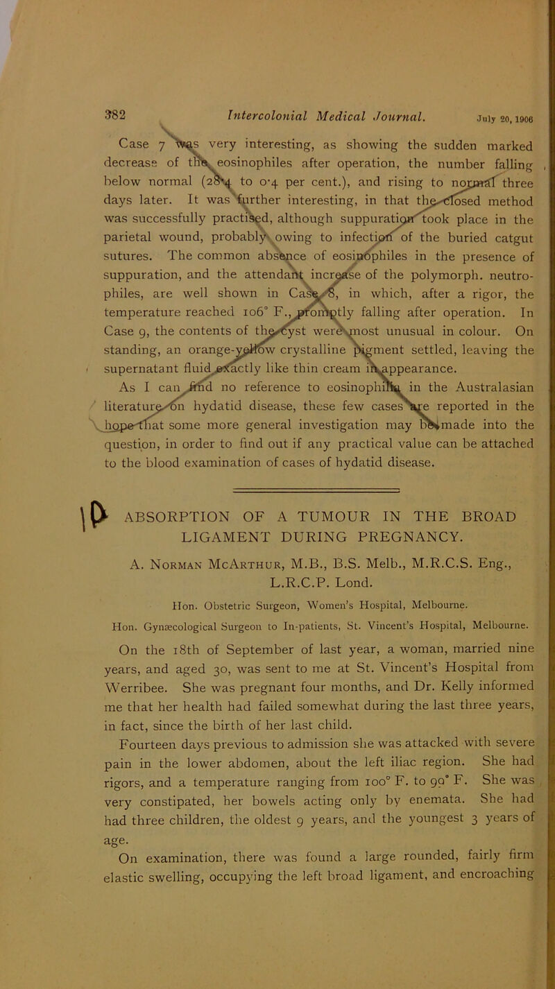 July 20, 1906 Case 7 very interesting, as showing the sudden marked decrease of tn^eosinophiles after operation, the number falling below normal (2oSd to 0-4 per cent.), and rising to noiyH?n three days later. It was^urther interesting, in that method was successfully practi^d, although suppuratipH^ook place in the parietal wound, probablX owing to infectipff of the buried catgut sutures. The common absence of eosm^philes in the presence of suppuration, and the attendaik incraefee of the polymorph, neutro- philes, are well shown in Casfe^, in which, after a rigor, the temperature reached 106° F.^aroiitetly falling after operation. In Case g, the contents of th^^st wereymost unusual in colour. On standing, an orange-ypilw crystalline pigment settled, leaving the I supernatant fluid^,j»!^ctly like thin cream i^^ppearance. As I can Jtnd no reference to eosinophilia in the Australasian / literaturp-'^ hydatid disease, these few cases\xe reported in the V hopednat some more general investigation may bVmade into the question, in order to find out if any practical value can be attached to the blood examination of cases of hydatid disease. ABSORPTION OF A TUMOUR IN THE BROAD LIGAMENT DURING PREGNANCY. A. Norman McArthur, M.B., B.S. Melb., M.R.C.S. Eng., L.R.C.P. Lond. Hon. Obstetric Surgeon, Women’s Hospital, Melbourne. Hon. Gynsecological Surgeon to In-patients, St. Vincent’s Hospital, Melbourne. On the 18th of September of last year, a woman, married nine years, and aged 30, was sent to me at St. Vincent’s Hospital from Werribee. She was pregnant four months, and Dr. Kelly informed me that her health had failed somewhat during the last three years, in fact, since the birth of her last child. Fourteen days previous to admission she was attacked with severe pain in the lower abdomen, about the left iliac region. She had rigors, and a temperature ranging from 100° F. to 99° F. She was very constipated, her bowels acting only by enemata. She had had three children, the oldest g years, and the youngest 3 years of age. On examination, there was found a large rounded, fairly firm elastic swelling, occupying the left broad ligament, and encroaching