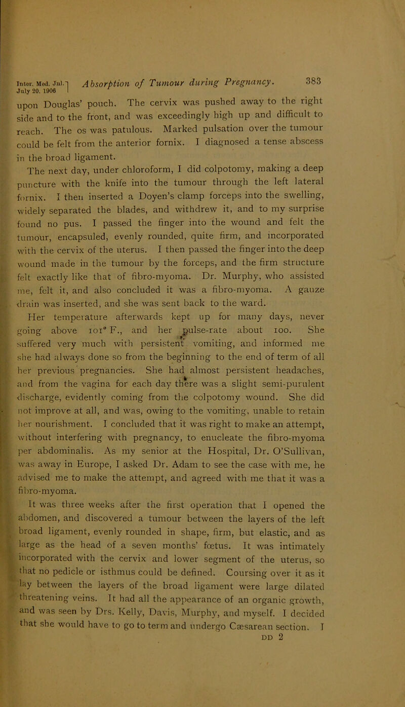 July 20. 1906 I upon Douglas’ pouch. The cervix was pu.shed away to the right side and to the front, and was exceedingly high up and difficult to reach. The os was patulous. Marked pulsation over the tumour could be felt from the anterior fornix. I diagnosed a tense abscess in the broad ligament. The next day, under chloroform, I did colpotomy, making a deep puncture with the knife into the tumour through the left lateral fornix. I then inserted a Doyen’s clamp forceps into the swelling, widely separated the blades, and withdrew it, and to my surprise found no pus. I passed the finger into the wound and felt the tumour, encapsuled, evenly rounded, quite firm, and incorporated with the cervix of the uterus. I then passed the finger into the deep wound made in the tumour by the forceps, and the firm structure 1^ felt exactly like that of fibro-myoma. Dr. Murphy, who assisted me, felt it, and also concluded it was a fibro-myoma. A gauze ► . drain was inserted, and she was sent back to the ward. r I Her temperature afterwards kept up for many days, never going above loi® F., and her pulse-rate about loo. She K suffered very much with persistent vomiting, and informed me '. she had always done so from the beginning to the end of term of all p her previous pregnancies. She had almost persistent headaches, •' and from the vagina for each day there was a slight semi-purulent discharge, evidentl}' coming from the colpotomy wound. She did not improve at all, and w'as, owing to the vomiting, unable to retain her nourishment. I concluded that it was right to make an attempt. If without interfering with pregnancy, to enucleate the fibro-myoma f: per abdominalis. As my senior at the Hospital, Dr. O’Sullivan, was away in Europe, I asked Dr. Adam to see the case with me, he advised me to make the attempt, and agreed with me that it was a filiro-myoma. It was three weeks after ihe first operation that I opened the (■ abdomen, and discovered a tumour between the layers of the left broad ligament, evenly rounded in shape, firm, but elastic, and as large as the head of a seven months’ foetus. It was intimately incorporated with the cervix and lower segment of the uterus, so that no pedicle or isthmus could be defined. Coursing over it as it lay between the layers of the broad ligament were large dilated threatening veins. It had all the appearance of an organic growth, and was seen by Drs. Kelly, Davis, Murphy, and myself. I decided that .she would have to go to term and undergo Caesarean section. I DD 2