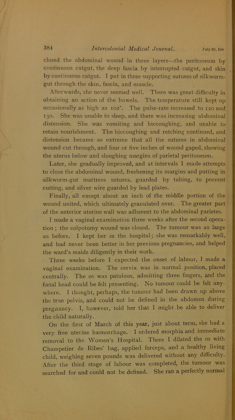 July 20, 190 closed the abdominal wound in three layers—the peritoneum l>y continuous catgut, the deep fascia by interrupted catgut, and skin by continuous catgut. I put in three supporting sutures of silkworm- gut through the skin, fascia, and muscle. Afterwards, she never seemed well. There was great difficulty in obtaining an action of the bowels. The temperature still kept up occasionally as high as io2°. The pulse-rate increased to 120 and 130. She was unable to sleep, and there was increasing abdominal distension. She was vomiting and hiccoughing, and unable to retain nourishment. The hiccoughing and retching continued, and distension became-so extreme that all the sutures in abdominal wound cut through, and four or five inches of wound gaped, showing the uterus below and sloughing margins of parietal peritoneum. Later, she gradually improved, and at intervals I made attempts to close the abdominal wound, freshening its margins and putting in silkworm-gut mattress sutures, guarded by tubing, to prevent cutting, and silver wire guarded by lead plates. Finally, all except about an inch of the middle portion of the wound united, which ultimately granulated over. The greater part of the anterior uterine wall was adherent to the abdominal parietes. I made a vaginal examination three weeks after the second opera- tion ; the colpotomy wound was closed. The tumour was as large as before. I kept her in the hospital; she was remarkably well, and had never been better in her previous pregnancies, and helped the ward’s maids diligently in their work. Three weeks before I expected the onset of labour, I made a vaginal examination. The cervix was in normal position, placed centrally. The os was patulous, admitting three fingers, and the foetal head could be felt presenting. No tumour could be felt any- where. I thought, perhaps, the tumour had been drawn up above the true pelvis, and could not be defined in the abdomen during pregnancy. I, however, told her that I might be able to deliver the child naturally. On the first of March of this year, just about term, she had a verj^ free uterine haemorrhage. I ordered morphia and immediate removal to the Women’s Hospital. There I dilated the os with Champetier de Ribes’ bag, applied forceps, and a healthy living child, weighing seven pounds was delivered without any difficulty. After the third stage of labour was completed, the tumour was searched for and could not be defined. She ran a perfectly normal