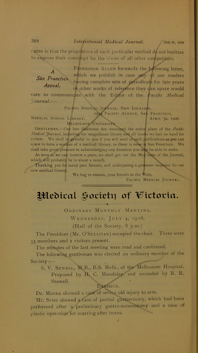 cures is tliat the proprietors of each particular method d^ not hesitate to express tlieir conte|npt for the claim of all other competitors. Skn Francisco Appeal. Professor Allen forwards the ^(if'Iowing letter, which we publish in case df our readers having complete sets of pefiodicalfe for late years of other works of refejt^Tnce they aan spare would care to communicate with the Ediror of the pacific Medical youmal:— PAcpic MediOai. New LoCAI'K n, ig^PACiFic Avenue, Sa Francisco, Medical School 14braky, April 30, 1906. E L B O U R N e/TJ N IV E R S IIX Gentlemen,—Ouar late c^ji^^tious tire destroy^l the entirt plant of the Pacific Medical Journal, incjudirjg'our magnificent library a'rtd,all boo s we had on hand for review. We shall bfe grateful to you if you will send u^uch j: ublications as you can spare to form a nudilus of a medical library, as there is none i 1 San Francisco. We sliall take great pleasure in acknowledging any donation you m i,y be able to make. As soon as we cap borrow a press, we shall get out the Ma ' of the Journal, which will probably be in about a month. Thanking you fop many past favours, and anticipating a gen srous resfi«inse for our new medical library, We beg to remain, your friends in the W est. Pacific Medical Journal. l^leJttciTi ^ucieti) uf Wictathu. Ordinary Monthly Meeting. Wednesday, July 4, 1906. (Hall of the Society, 8 p.m.) The President (Mr. O’Sullivan) occupied the chair. There were 33 members and 2 visitors present. The minutes of the last meeting were read and confirmed. The following gentleman was elected an ordinary member of the Society :— , ■ ■ S. V. Sewell, M.B., B.S. Melb., of the Melbourne Hospital. Proposed by H, C. Maudsl^y; and seconded by R. R. Stawell. 'v E^j^ffniTs. Dr. Moore showed a cjieS’^f severe old injury to arm. Mr. Syme showed g/6^e of partial gastrectomy, which had been performed after a ■'preliminary gastro-enterostomy and a case of plastic operatioiTfor scarring after Inirns.