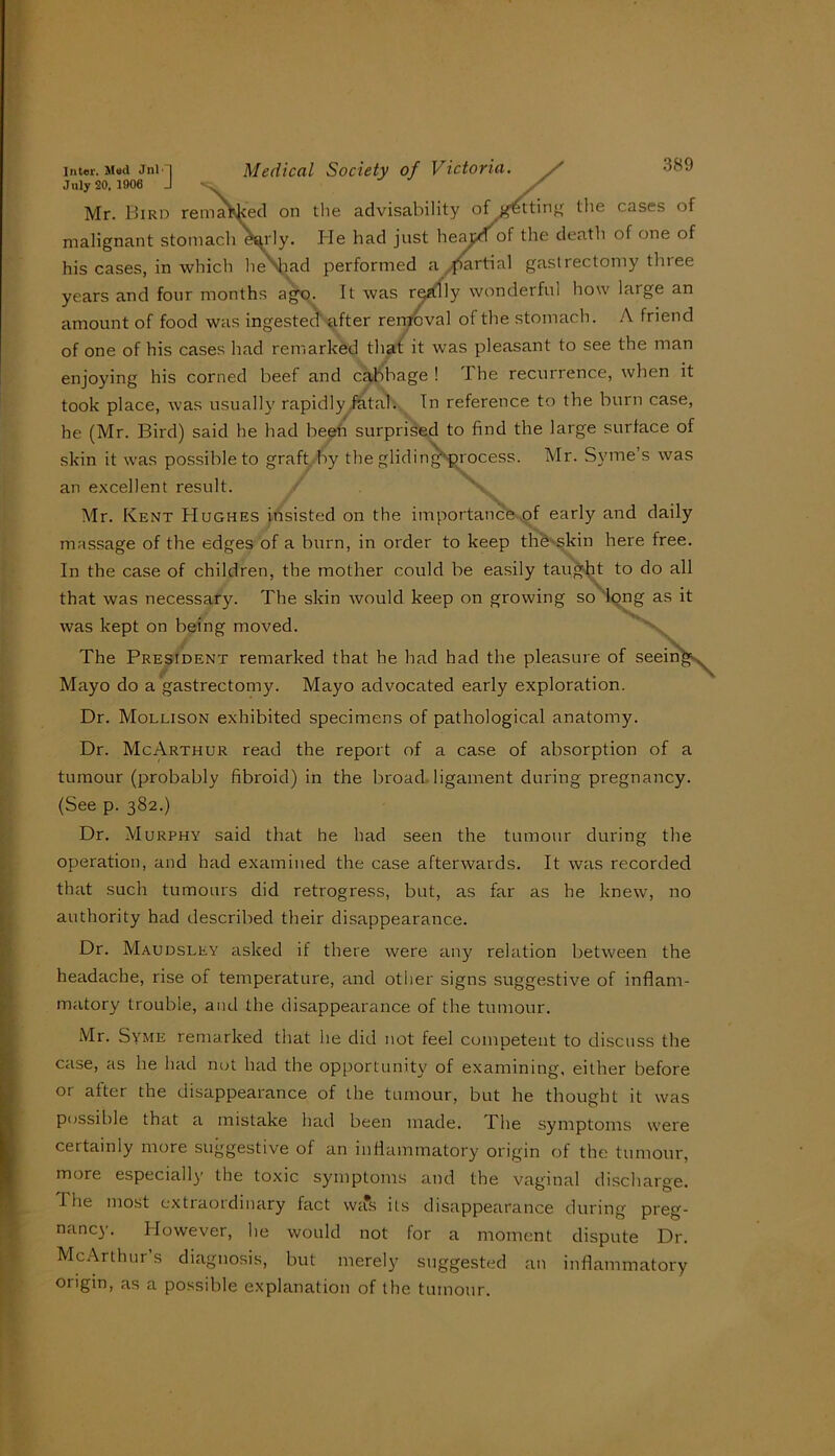 July 20. 1906 J Mr. Bird remaWecl on tlie advisability the cases of malignant stomach e^'ly. Ide had just heajjdof the death of one of his cases, in which h^iad performed a ^^^rtial gastrectomy three years and four months a^. It was retffly wonderful how large an amount of food was ingested’after rerrpva] of the stomach. A friend of one of his cases had remarked that it was pleasant to see the man enjoying his corned beef and cabbage ! The recurrence, when it took place, was usually rapidlyiatah In reference to the burn case, he (Mr. Bird) said he had beeh surprised to find the large surface of skin it was possible to graft .by the glidin^^process. Mr. Syme’s was an excellent result. / \ Mr. Kent Hughes insisted on the importance,of early and daily massage of the edges of a burn, in order to keep thb^-s^kin here free. In the case of children, the mother could be easily tau^-j;it to do all that was necessary. The skin would keep on growing so 'kjng as it was kept on being moved. The President remarked that he had had the pleasure of Mayo do a gastrectomy. Mayo advocated early exploration. Dr. Mollison exhibited specimens of pathological anatomy. Dr. McArthur read the report of a case of absorption of a tumour (probably fibroid) in the broad. ligament during pregnancy. (See p. 382.) Dr. Murphy said that he had seen the tumour during the operation, and had examined the case afterwards. It was recorded that such tumours did retrogress, but, as far as he knew, no authority had described their disappearance. Dr. Maudsley asked if there were any relation between the headache, rise of temperature, and other signs suggestive of inflam- matory trouble, and the disappearance of the tumour. .VIr. Syme remarked that he did not feel competent to discuss the case, as he had nut had the opportunity of examining, either before or after the disappearance of the tumour, but he thought it was possible that a mistake had been made. The symptoms were certainly more suggestive of an inflammatory origin of the tumour, more especially the toxic symptoms and the vaginal discharge, riie most extiaotdinary fact was its disappearance during preg- nancy. However, he would not for a moment dispute Dr. McArthur s diagnosis, but merely suggested an inflammatory origin, as a possible explanation of the tumour.